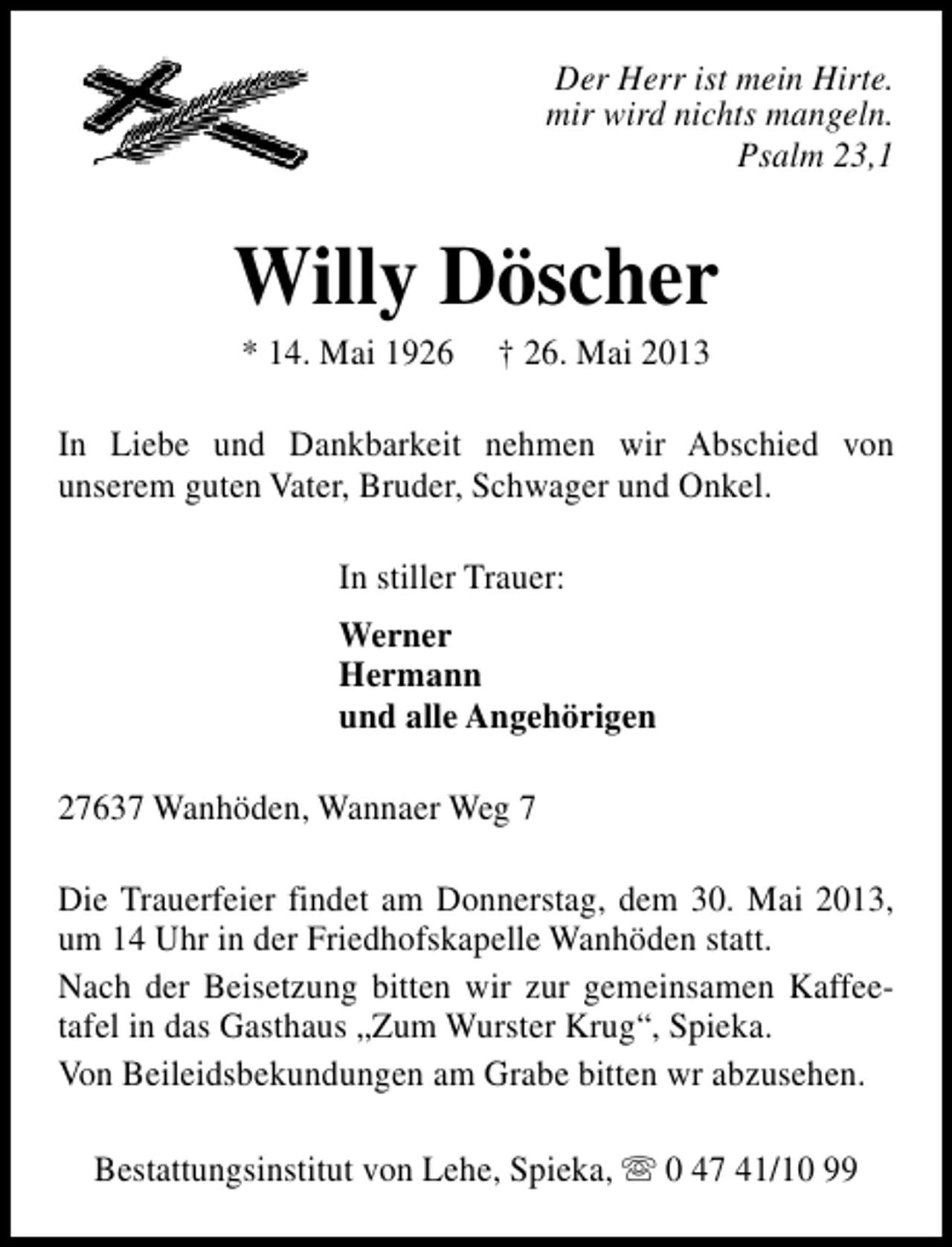 <p>Der Herr ist mein Hirte.<br />mir wird nichts mangeln.<br />Psalm 23,1</p><p>Willy Döscher<br />* 14. Mai 1926</p><p>† 26. Mai 2013</p><p>In Liebe und Dankbarkeit nehmen wir Abschied von<br />unserem guten Vater, Bruder, Schwager und Onkel.<br />In stiller Trauer:<br />Werner<br />Hermann<br />und alle Angehörigen<br />27637 Wanhöden, Wannaer Weg 7<br />Die Trauerfeier findet am Donnerstag, dem 30. Mai 2013,<br />um 14 Uhr in der Friedhofskapelle Wanhöden statt.<br />Nach der Beisetzung bitten wir zur gemeinsamen Kaffeetafel in das Gasthaus „Zum Wurster Krug“, Spieka.<br />Von Beileidsbekundungen am Grabe bitten wr abzusehen.<br />Bestattungsinstitut von Lehe, Spieka, s 0 47 41/10 99</p>