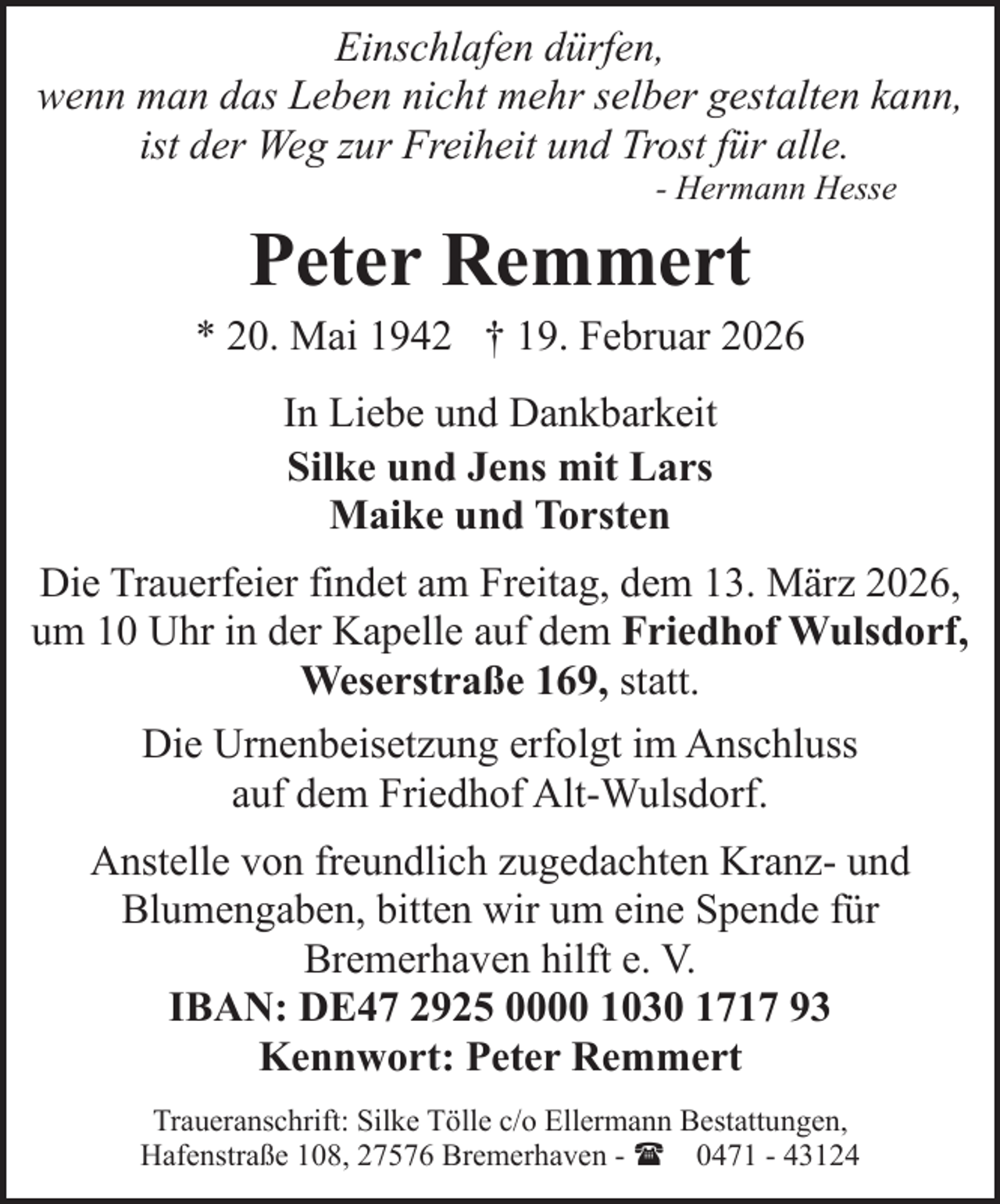 <p>Einschlafen dürfen,<br />wenn man das Leben nicht mehr selber gestalten kann,<br />ist der Weg zur Freiheit und Trost für alle.<br />- Hermann Hesse</p><p>Peter Remmert</p><p>* 20. Mai 1942 † 19. Februar 2026<br />In Liebe und Dankbarkeit<br />Silke und Jens mit Lars<br />Maike und Torsten<br />Die Trauerfeier findet am Freitag, dem 13. März 2026,<br />um 10 Uhr in der Kapelle auf dem Friedhof Wulsdorf,<br />Weserstraße 169, statt.<br />Die Urnenbeisetzung erfolgt im Anschluss<br />auf dem Friedhof Alt-Wulsdorf.<br />Anstelle von freundlich zugedachten Kranz- und<br />Blumengaben, bitten wir um eine Spende für<br />Bremerhaven hilft e. V.<br />IBAN: DE47 2925 0000 1030 1717 93<br />Kennwort: Peter Remmert<br />Traueranschrift: Silke Tölle c/o Ellermann Bestattungen,<br />Hafenstraße 108, 27576 Bremerhaven - ( 0471 - 43124</p>