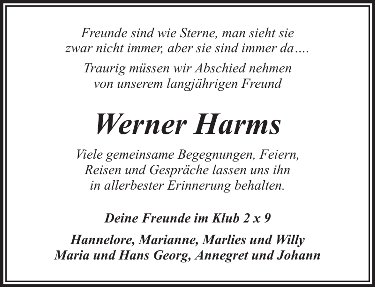 <p>Freunde sind wie Sterne, man sieht sie<br />zwar nicht immer, aber sie sind immer da….<br />Traurig müssen wir Abschied nehmen<br />von unserem langjährigen Freund</p><p>Werner Harms<br />Viele gemeinsame Begegnungen, Feiern,<br />Reisen und Gespräche lassen uns ihn<br />in allerbester Erinnerung behalten.<br />Deine Freunde im Klub 2 x 9<br />Hannelore, Marianne, Marlies und Willy<br />Maria und Hans Georg, Annegret und Johann</p>