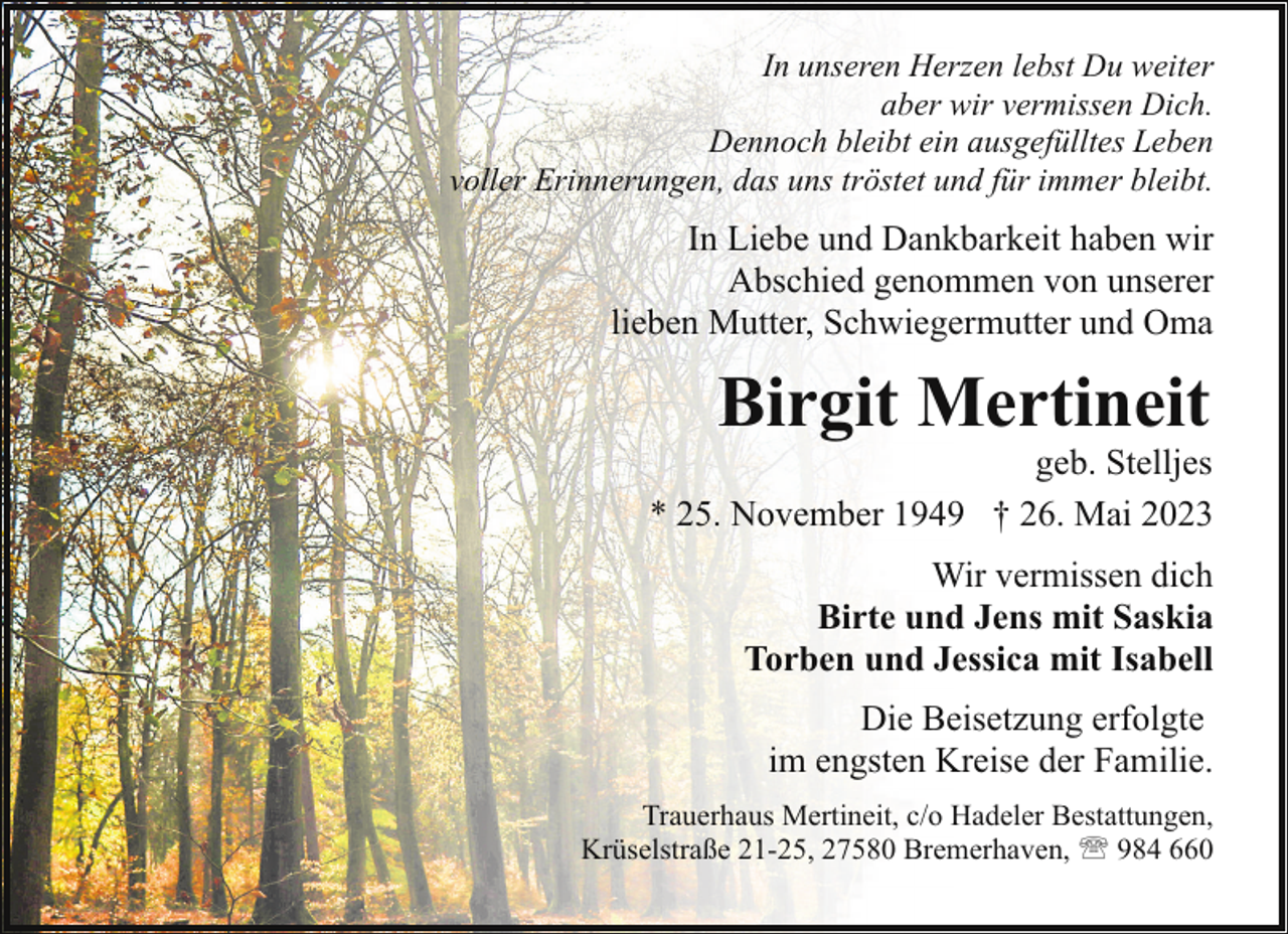 <p>In unseren Herzen lebst Du weiter<br />aber wir vermissen Dich.<br />Dennoch bleibt ein ausgefülltes Leben<br />voller Erinnerungen, das uns tröstet und für immer bleibt.</p><p>In Liebe und Dankbarkeit haben wir<br />Abschied genommen von unserer<br />lieben Mutter, Schwiegermutter und Oma</p><p>Birgit Mertineit</p><p>geb. Stelljes<br />* 25. November 1949 † 26. Mai 2023<br />Wir vermissen dich<br />Birte und Jens mit Saskia<br />Torben und Jessica mit Isabell<br />Die Beisetzung erfolgte<br />im engsten Kreise der Familie.<br />Trauerhaus Mertineit, c/o Hadeler Bestattungen,<br />Krüselstraße 21-25, 27580 Bremerhaven, ' 984 660</p>