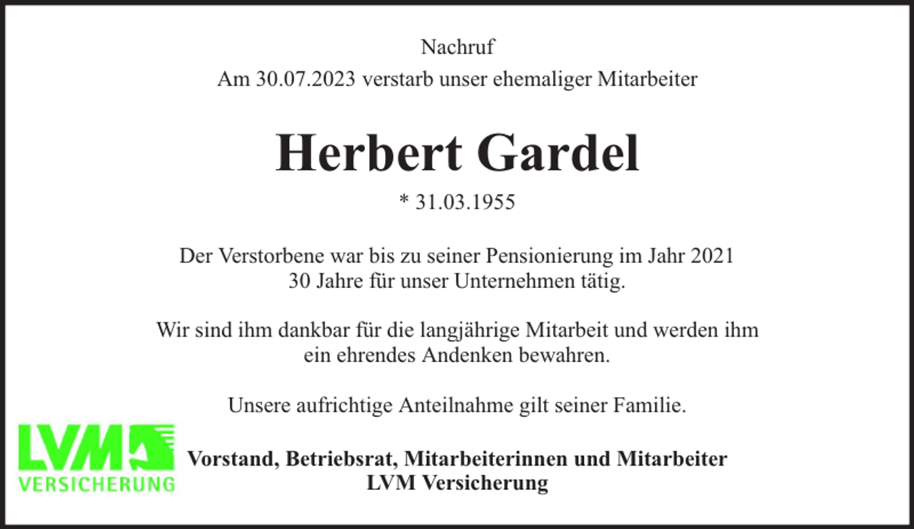 <p>Nachruf<br />Am 30.07.2023 verstarb unser ehemaliger Mitarbeiter</p><p>Herbert Gardel<br />* 31.03.1955</p><p>Der Verstorbene war bis zu seiner Pensionierung im Jahr 2021<br />30 Jahre für unser Unternehmen tätig.<br />Wir sind ihm dankbar für die langjährige Mitarbeit und werden ihm<br />ein ehrendes Andenken bewahren.<br />Unsere aufrichtige Anteilnahme gilt seiner Familie.<br />Vorstand, Betriebsrat, Mitarbeiterinnen und Mitarbeiter<br />LVM Versicherung</p>