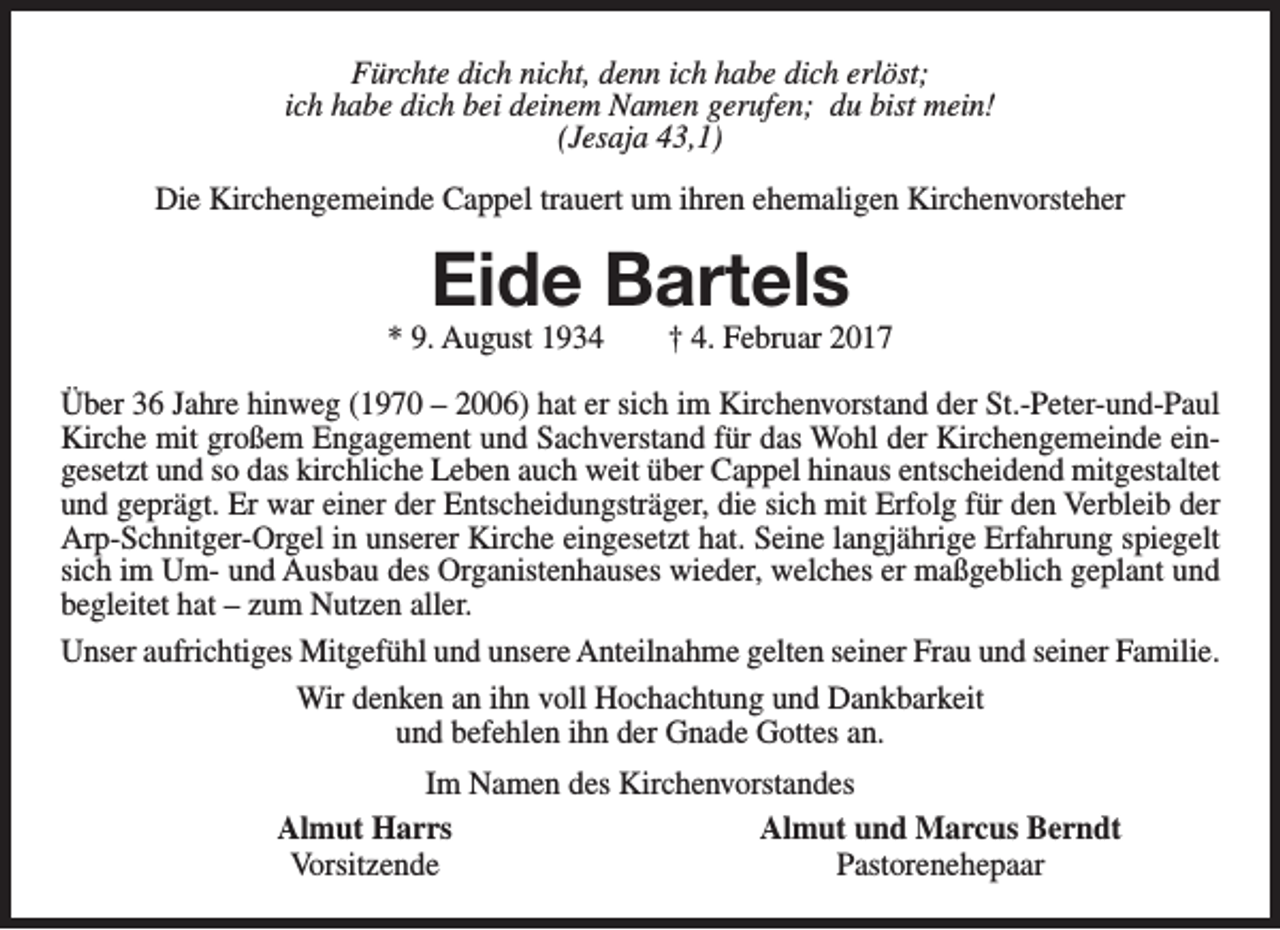 <p>Fürchte dich nicht, denn ich habe dich erlöst;<br />ich habe dich bei deinem Namen gerufen; du bist mein!<br />(Jesaja 43,1)<br />Die Kirchengemeinde Cappel trauert um ihren ehemaligen Kirchenvorsteher</p><p>Eide Bartels</p><p>* 9. August 1934</p><p>† 4. Februar 2017</p><p>Über 36 Jahre hinweg (1970 – 2006) hat er sich im Kirchenvorstand der St.-Peter-und-Paul<br />Kirche mit großem Engagement und Sachverstand für das Wohl der Kirchengemeinde eingesetzt und so das kirchliche Leben auch weit über Cappel hinaus entscheidend mitgestaltet<br />und geprägt. Er war einer der Entscheidungsträger, die sich mit Erfolg für den Verbleib der<br />Arp-Schnitger-Orgel in unserer Kirche eingesetzt hat. Seine langjährige Erfahrung spiegelt<br />sich im Um- und Ausbau des Organistenhauses wieder, welches er maßgeblich geplant und<br />begleitet hat – zum Nutzen aller.<br />Unser aufrichtiges Mitgefühl und unsere Anteilnahme gelten seiner Frau und seiner Familie.<br />Wir denken an ihn voll Hochachtung und Dankbarkeit<br />und befehlen ihn der Gnade Gottes an.<br />Im Namen des Kirchenvorstandes<br />Almut Harrs<br />Almut und Marcus Berndt<br />Vorsitzende<br />Pastorenehepaar</p>