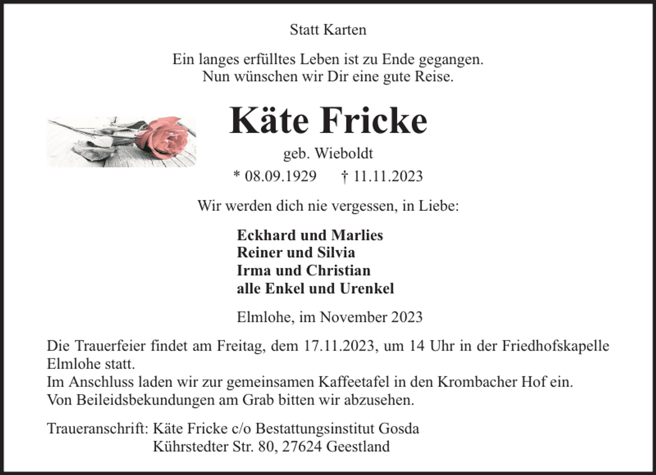 <p>Statt Karten<br />Ein langes erfülltes Leben ist zu Ende gegangen.<br />Nun wünschen wir Dir eine gute Reise.</p><p>Käte Fricke<br />geb. Wieboldt<br />* 08.09.1929 † 11.11.2023</p><p>Wir werden dich nie vergessen, in Liebe:<br />Eckhard und Marlies<br />Reiner und Silvia<br />Irma und Christian<br />alle Enkel und Urenkel<br />Elmlohe, im November 2023<br />Die Trauerfeier findet am Freitag, dem 17.11.2023, um 14 Uhr in der Friedhofskapelle<br />Elmlohe statt.<br />Im Anschluss laden wir zur gemeinsamen Kaffeetafel in den Krombacher Hof ein.<br />Von Beileidsbekundungen am Grab bitten wir abzusehen.<br />Traueranschrift: Käte Fricke c/o Bestattungsinstitut Gosda<br />Kührstedter Str. 80, 27624 Geestland</p>