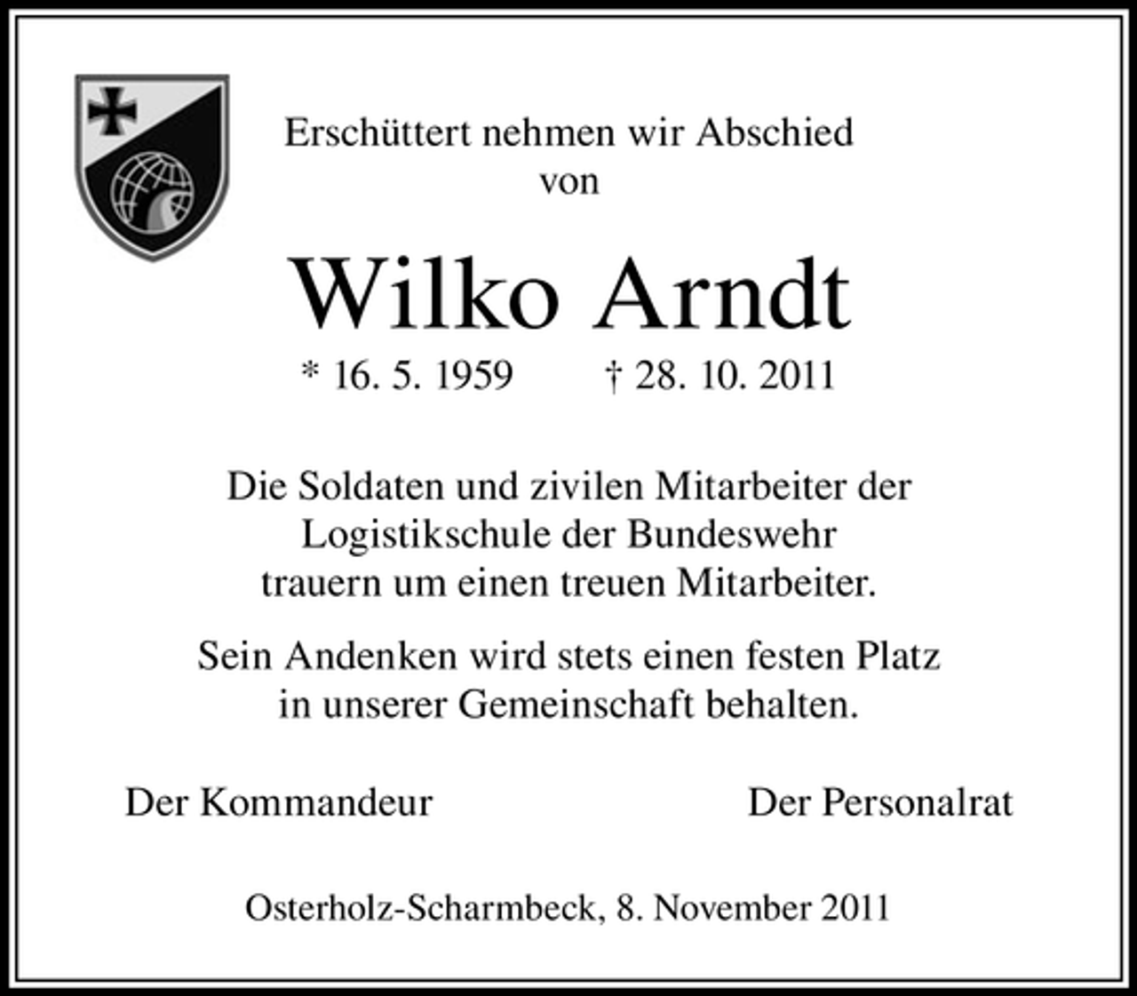 <p>Erschüttert nehmen wir Abschied<br />von</p><p>Wilko Arndt<br />* 16. 5. 1959</p><p>† 28. 10. 2011</p><p>Die Soldaten und zivilen Mitarbeiter der<br />Logistikschule der Bundeswehr<br />trauern um einen treuen Mitarbeiter.<br />Sein Andenken wird stets einen festen Platz<br />in unserer Gemeinschaft behalten.<br />Der Kommandeur</p><p>Der Personalrat</p><p>Osterholz-Scharmbeck, 8. November 2011</p>