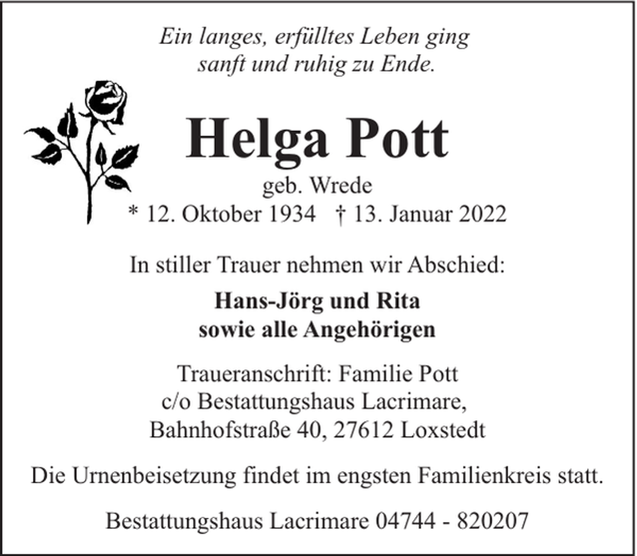 <p>Ein langes, erfülltes Leben ging<br />sanft und ruhig zu Ende.</p><p>Helga Pott</p><p>geb. Wrede<br />* 12. Oktober 1934 † 13. Januar 2022<br />In stiller Trauer nehmen wir Abschied:<br />Hans-Jörg und Rita<br />sowie alle Angehörigen<br />Traueranschrift: Familie Pott<br />c/o Bestattungshaus Lacrimare,<br />Bahnhofstraße 40, 27612 Loxstedt<br />Die Urnenbeisetzung findet im engsten Familienkreis statt.<br />Bestattungshaus Lacrimare 04744 - 820207</p>