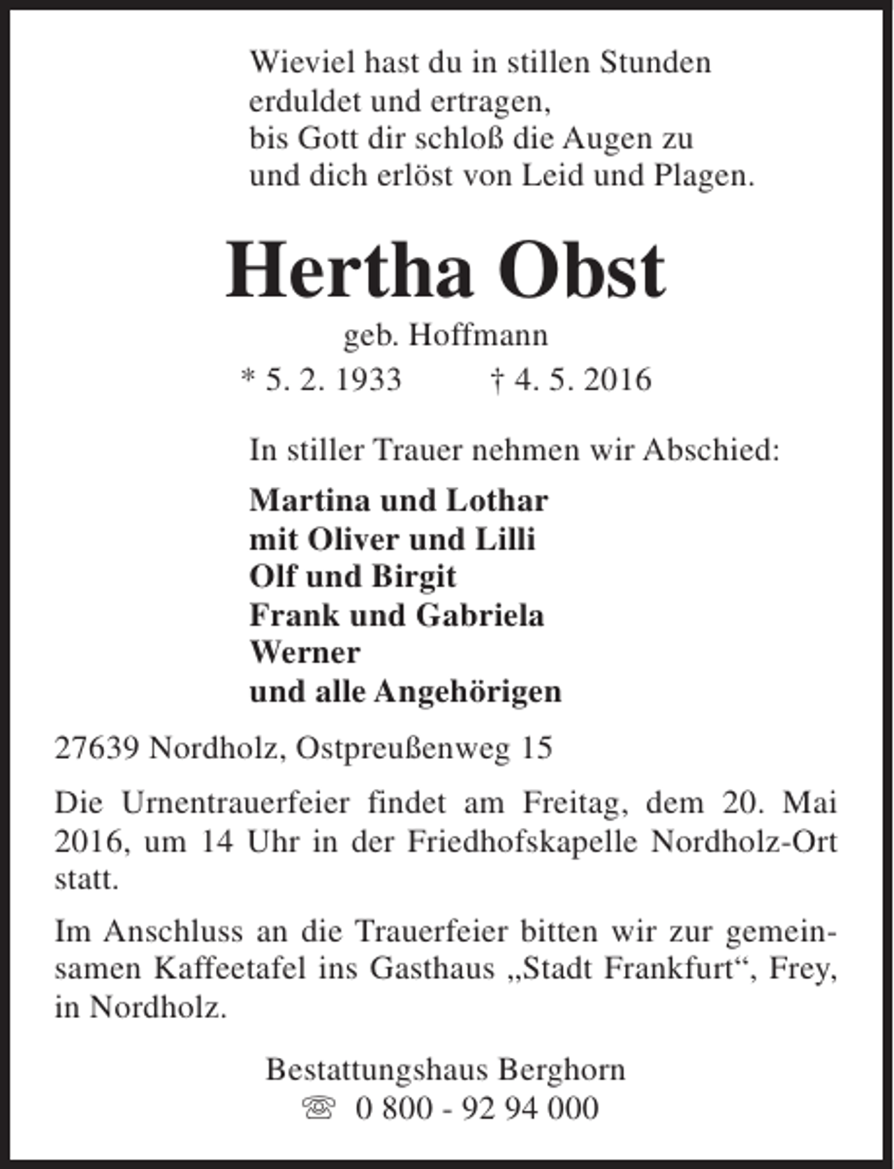 <p>Wieviel hast du in stillen Stunden<br />erduldet und ertragen,<br />bis Gott dir schloß die Augen zu<br />und dich erlöst von Leid und Plagen.</p><p>Hertha Obst<br />geb. Hoffmann<br />* 5. 2. 1933<br />† 4. 5. 2016</p><p>In stiller Trauer nehmen wir Abschied:<br />Martina und Lothar<br />mit Oliver und Lilli<br />Olf und Birgit<br />Frank und Gabriela<br />Werner<br />und alle Angehörigen<br />27639 Nordholz, Ostpreußenweg 15<br />Die Urnentrauerfeier findet am Freitag, dem 20. Mai<br />2016, um 14 Uhr in der Friedhofskapelle Nordholz-Ort<br />statt.<br />Im Anschluss an die Trauerfeier bitten wir zur gemeinsamen Kaffeetafel ins Gasthaus „Stadt Frankfurt“, Frey,<br />in Nordholz.<br />Bestattungshaus Berghorn<br />s 0 800 - 92 94 000</p>