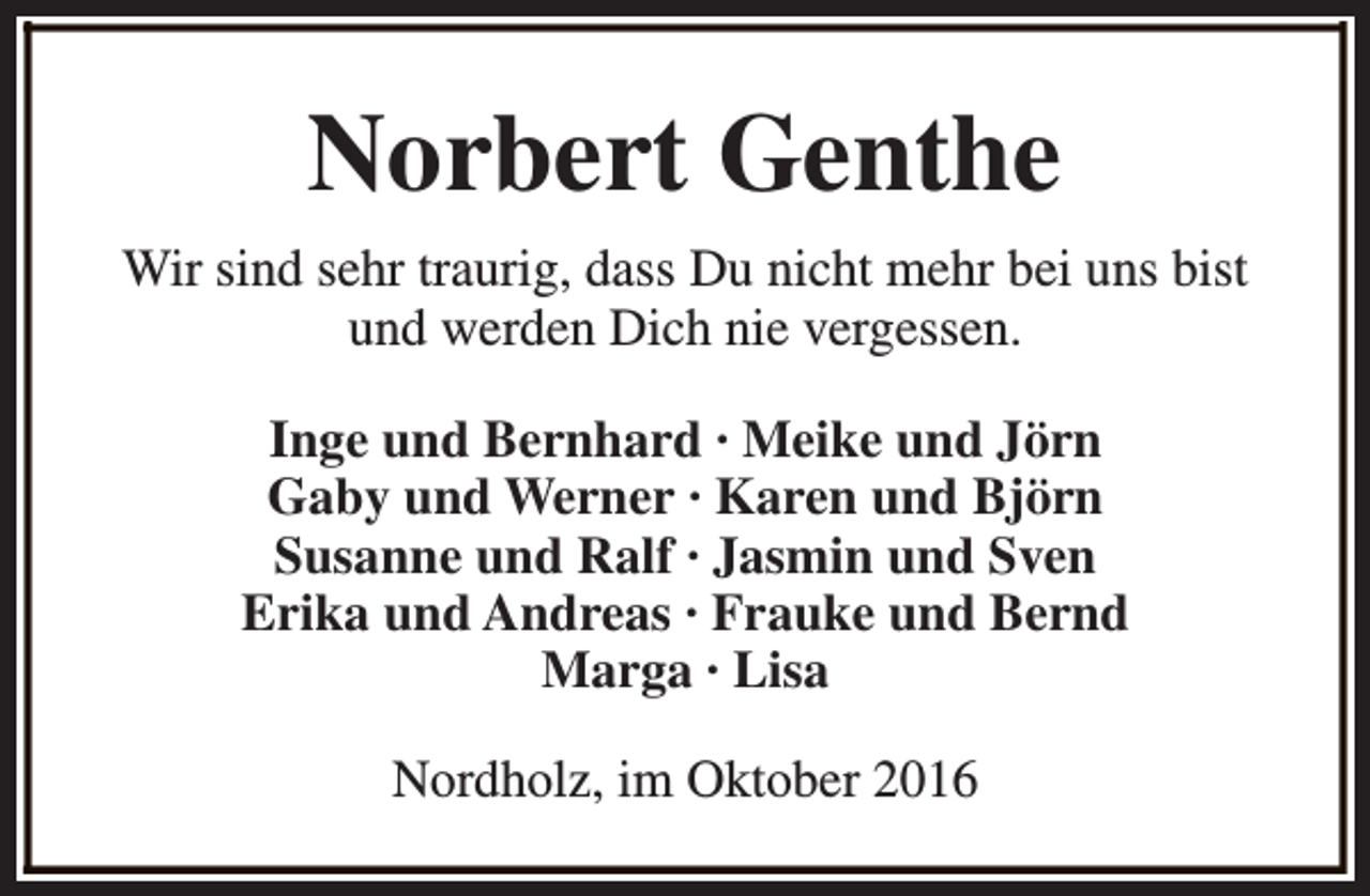 <p>Norbert Genthe<br />Wir sind sehr traurig, dass Du nicht mehr bei uns bist<br />und werden Dich nie vergessen.<br />Inge und Bernhard · Meike und Jörn<br />Gaby und Werner · Karen und Björn<br />Susanne und Ralf · Jasmin und Sven<br />Erika und Andreas · Frauke und Bernd<br />Marga · Lisa<br />Nordholz, im Oktober 2016</p>