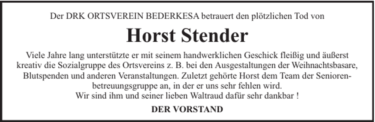 <p>Der DRK ORTSVEREIN BEDERKESA betrauert den plötzlichen Tod von</p><p>Horst Stender<br />Viele Jahre lang unterstützte er mit seinem handwerklichen Geschick fleißig und äußerst<br />kreativ die Sozialgruppe des Ortsvereins z. B. bei den Ausgestaltungen der Weihnachtsbasare,<br />Blutspenden und anderen Veranstaltungen. Zuletzt gehörte Horst dem Team der Seniorenbetreuungsgruppe an, in der er uns sehr fehlen wird.<br />Wir sind ihm und seiner lieben Waltraud dafür sehr dankbar !<br />DER VORSTAND</p>