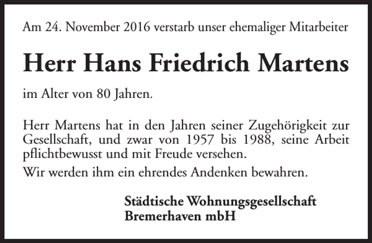 <p>Am 24. November 2016 verstarb unser ehemaliger Mitarbeiter</p><p>Herr Hans Friedrich Martens<br />im Alter von 80 Jahren.<br />Herr Martens hat in den Jahren seiner Zugehörigkeit zur<br />Gesellschaft, und zwar von 1957 bis 1988, seine Arbeit<br />pflichtbewusst und mit Freude versehen.<br />Wir werden ihm ein ehrendes Andenken bewahren.<br />Städtische Wohnungsgesellschaft<br />Bremerhaven mbH</p>