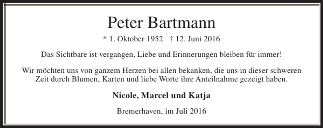 <p>Peter Bartmann</p><p>* 1. Oktober 1952 † 12. Juni 2016<br />Das Sichtbare ist vergangen, Liebe und Erinnerungen bleiben für immer!<br />Wir möchten uns von ganzem Herzen bei allen bekanken, die uns in dieser schweren<br />Zeit durch Blumen, Karten und liebe Worte ihre Anteilnahme gezeigt haben.</p><p>Nicole, Marcel und Katja<br />Bremerhaven, im Juli 2016</p>