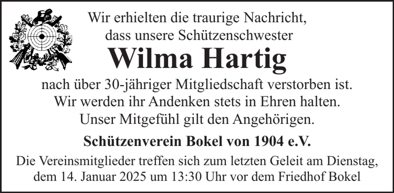 <p>Wir erhielten die traurige Nachricht,<br />dass unsere Schützenschwester</p><p>Wilma Hartig</p><p>nach über 30-jähriger Mitgliedschaft verstorben ist.<br />Wir werden ihr Andenken stets in Ehren halten.<br />Unser Mitgefühl gilt den Angehörigen.<br />Schützenverein Bokel von 1904 e.V.<br />Die Vereinsmitglieder treffen sich zum letzten Geleit am Dienstag,<br />dem 14. Januar 2025 um 13:30 Uhr vor dem Friedhof Bokel</p>