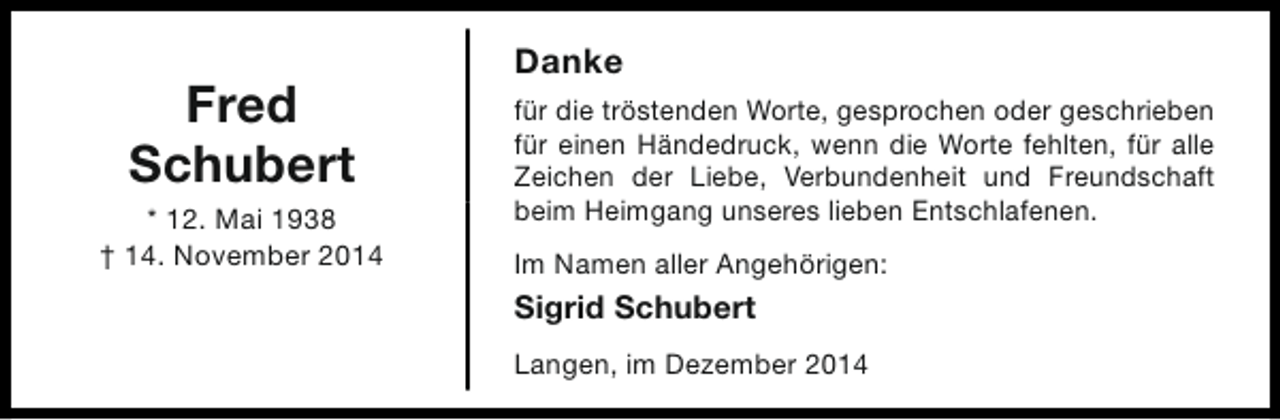 <p>Fred<br />Schubert<br />* 12. Mai 1938<br />† 14. November 2014</p><p>Danke<br />für die tröstenden Worte, gesprochen oder geschrieben<br />für einen Händedruck, wenn die Worte fehlten, für alle<br />Zeichen der Liebe, Verbundenheit und Freundschaft<br />beim Heimgang unseres lieben Entschlafenen.<br />Im Namen aller Angehörigen:</p><p>Sigrid Schubert<br />Langen, im Dezember 2014</p>