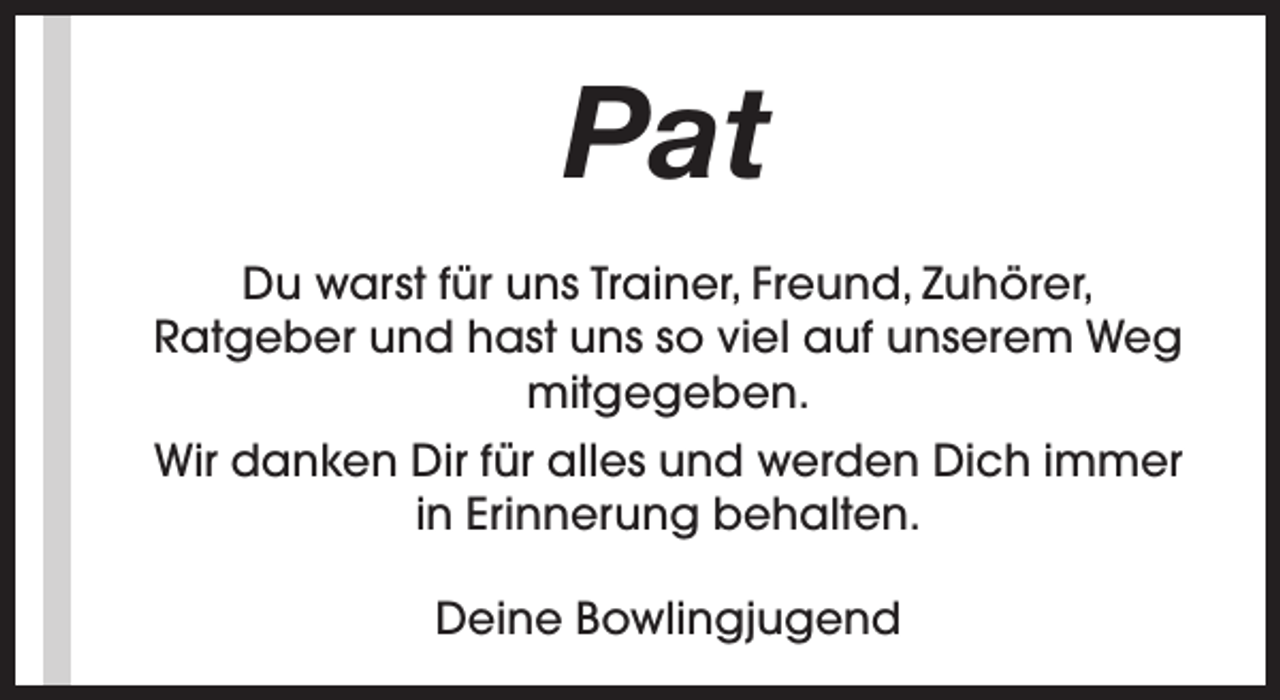 <p>Pat<br />Du warst für uns Trainer, Freund, Zuhörer,<br />Ratgeber und hast uns so viel auf unserem Weg<br />mitgegeben.<br />Wir danken Dir für alles und werden Dich immer<br />in Erinnerung behalten.<br />Deine Bowlingjugend</p>