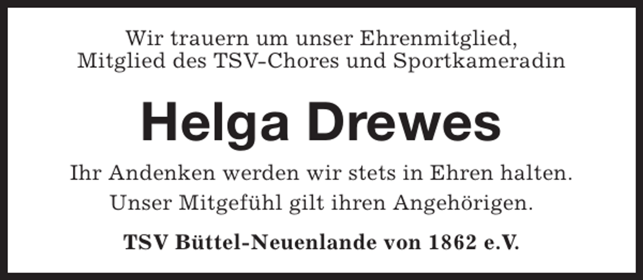 <p>Wir trauern um unser Ehrenmitglied,<br />Mitglied des TSV-Chores und Sportkameradin</p><p>Helga Drewes</p><p>Ihr Andenken werden wir stets in Ehren halten.<br />Unser Mitgefühl gilt ihren Angehörigen.<br />TSV Büttel-Neuenlande von 1862 e.V.</p>