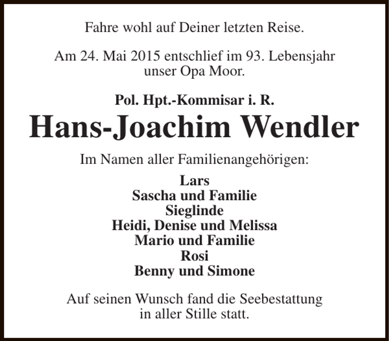 <p>Fahre wohl auf Deiner letzten Reise.<br />Am 24. Mai 2015 entschlief im 93. Lebensjahr<br />unser Opa Moor.<br />Pol. Hpt.-Kommisar i. R.</p><p>Hans-Joachim Wendler<br />Im Namen aller Familienangehörigen:<br />Lars<br />Sascha und Familie<br />Sieglinde<br />Heidi, Denise und Melissa<br />Mario und Familie<br />Rosi<br />Benny und Simone<br />Auf seinen Wunsch fand die Seebestattung<br />in aller Stille statt.</p>