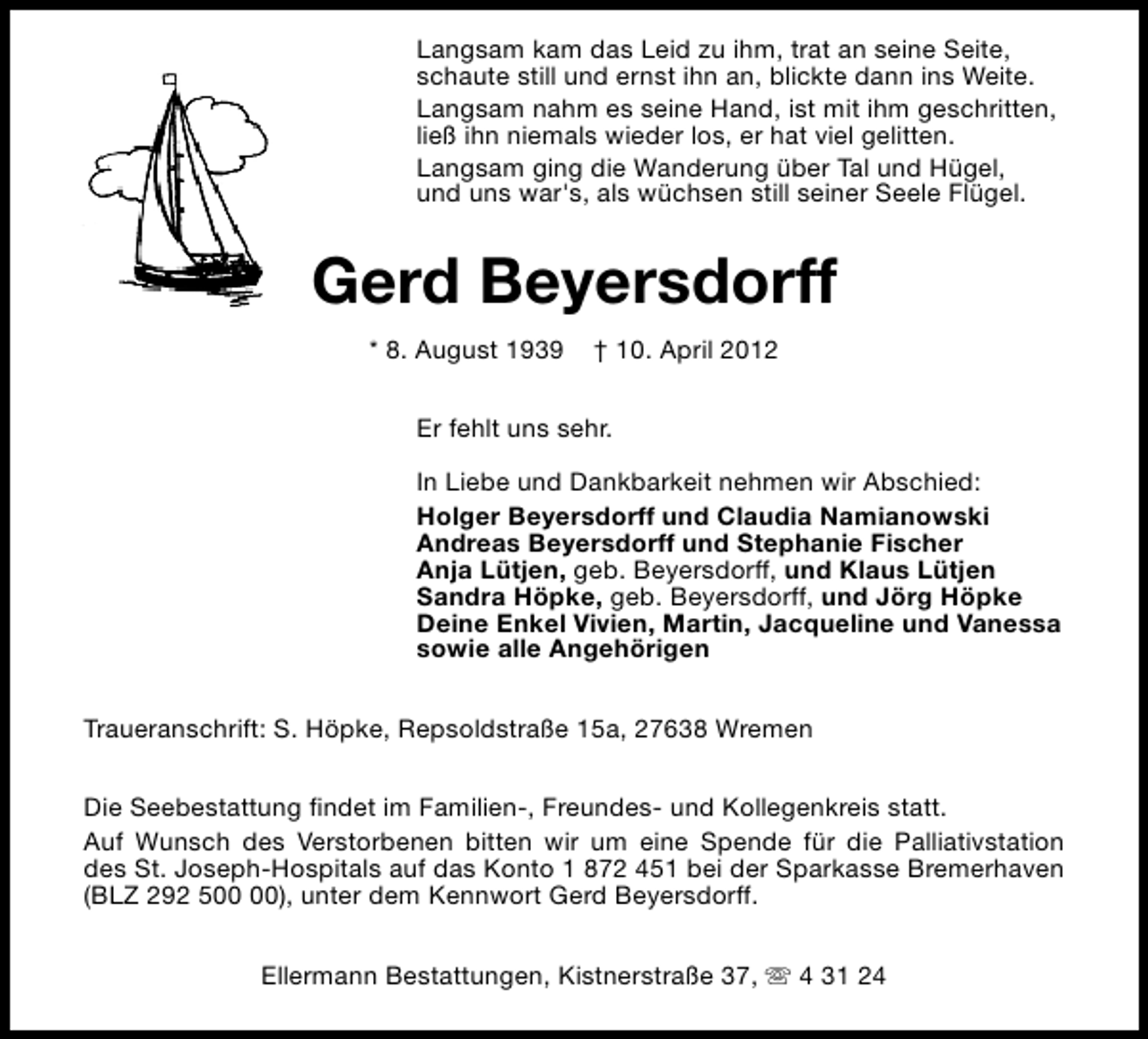 <p>Langsam kam das Leid zu ihm, trat an seine Seite,<br />schaute still und ernst ihn an, blickte dann ins Weite.<br />Langsam nahm es seine Hand, ist mit ihm geschritten,<br />ließ ihn niemals wieder los, er hat viel gelitten.<br />Langsam ging die Wanderung über Tal und Hügel,<br />und uns war's, als wüchsen still seiner Seele Flügel.</p>
<p>Gerd Beyersdorff<br />* 8. August 1939</p>
<p>† 10. April 2012</p>
<p>Er fehlt uns sehr.<br />In Liebe und Dankbarkeit nehmen wir Abschied:<br />Holger Beyersdorff und Claudia Namianowski<br />Andreas Beyersdorff und Stephanie Fischer<br />Anja Lütjen, geb. Beyersdorff, und Klaus Lütjen<br />Sandra Höpke, geb. Beyersdorff, und Jörg Höpke<br />Deine Enkel Vivien, Martin, Jacqueline und Vanessa<br />sowie alle Angehörigen<br />Traueranschrift: S. Höpke, Repsoldstraße 15a, 27638 Wremen<br />Die Seebestattung findet im Familien-, Freundes- und Kollegenkreis statt.<br />Auf Wunsch des Verstorbenen bitten wir um eine Spende für die Palliativstation<br />des St. Joseph-Hospitals auf das Konto 1 872 451 bei der Sparkasse Bremerhaven<br />(BLZ 292 5), unter dem Kennwort Gerd Beyersdorff.<br />Ellermann Bestattungen, Kistnerstraße 37, s 4 31 24</p>