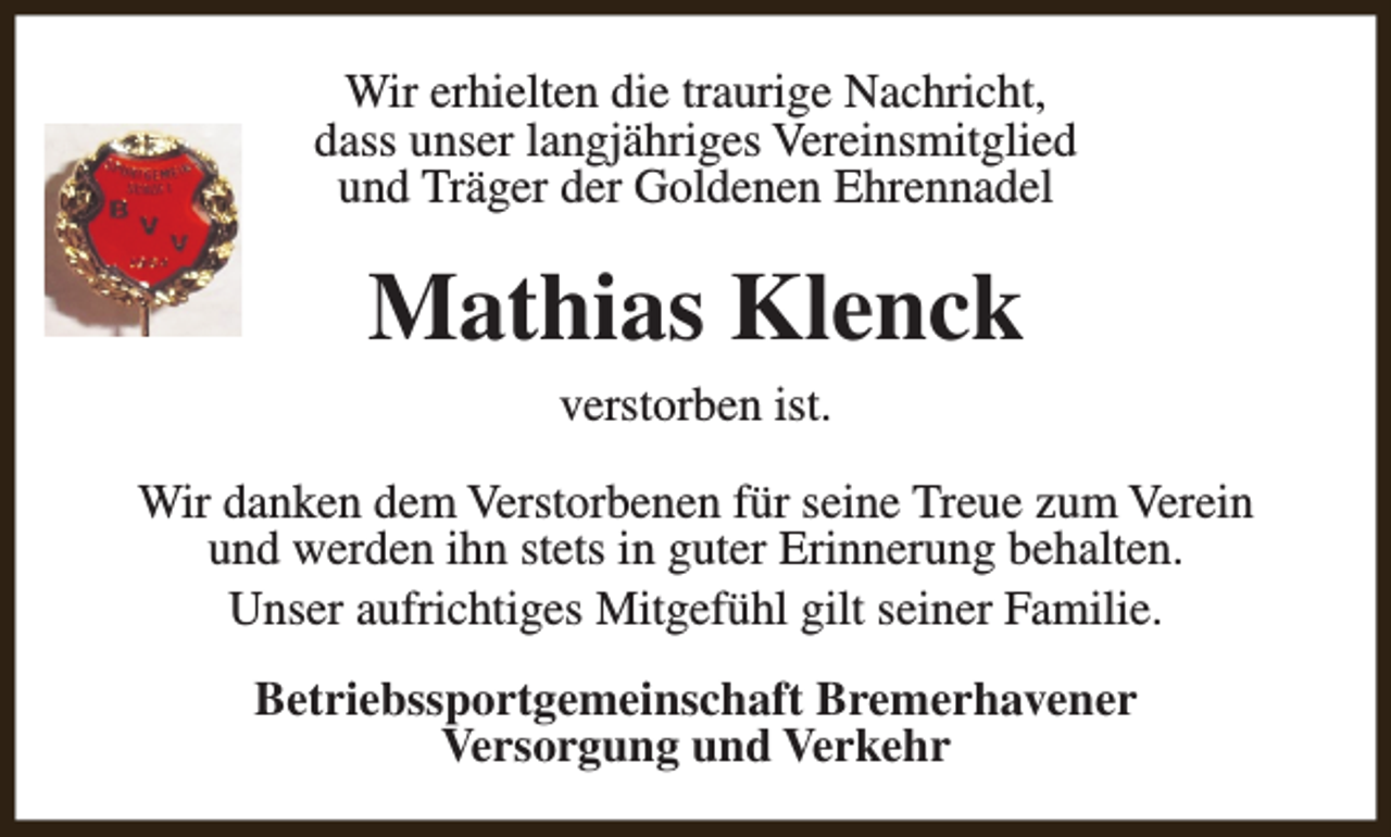 <p>Wir erhielten die traurige Nachricht,<br />dass unser langjähriges Vereinsmitglied<br />und Träger der Goldenen Ehrennadel</p><p>Mathias Klenck<br />verstorben ist.<br />Wir danken dem Verstorbenen für seine Treue zum Verein<br />und werden ihn stets in guter Erinnerung behalten.<br />Unser aufrichtiges Mitgefühl gilt seiner Familie.<br />Betriebssportgemeinschaft Bremerhavener<br />Versorgung und Verkehr</p>