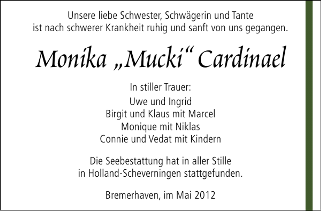 <p>Unsere liebe Schwester, Schwägerin und Tante<br />ist nach schwerer Krankheit ruhig und sanft von uns gegangen.</p>
<p>Monika „Mucki“ Cardinael<br />In stiller Trauer:<br />Uwe und Ingrid<br />Birgit und Klaus mit Marcel<br />Monique mit Niklas<br />Connie und Vedat mit Kindern<br />Die Seebestattung hat in aller Stille<br />in Holland-Scheverningen stattgefunden.<br />Bremerhaven, im Mai 2012</p>