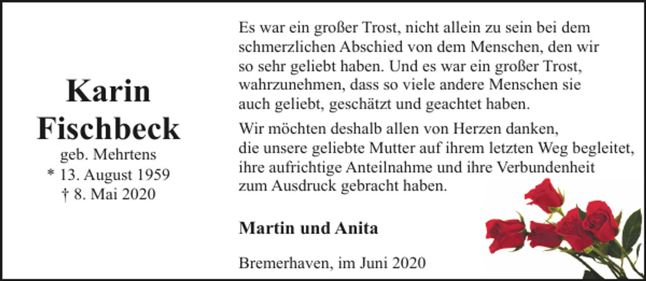 <p>Karin<br />Fischbeck<br />geb. Mehrtens<br />* 13. August 1959<br />† 8. Mai 2020</p><p>Es war ein großer Trost, nicht allein zu sein bei dem<br />schmerzlichen Abschied von dem Menschen, den wir<br />so sehr geliebt haben. Und es war ein großer Trost,<br />wahrzunehmen, dass so viele andere Menschen sie<br />auch geliebt, geschätzt und geachtet haben.<br />Wir möchten deshalb allen von Herzen danken,<br />die unsere geliebte Mutter auf ihrem letzten Weg begleitet,<br />ihre aufrichtige Anteilnahme und ihre Verbundenheit<br />zum Ausdruck gebracht haben.</p><p>Martin und Anita<br />Bremerhaven, im Juni 2020</p>