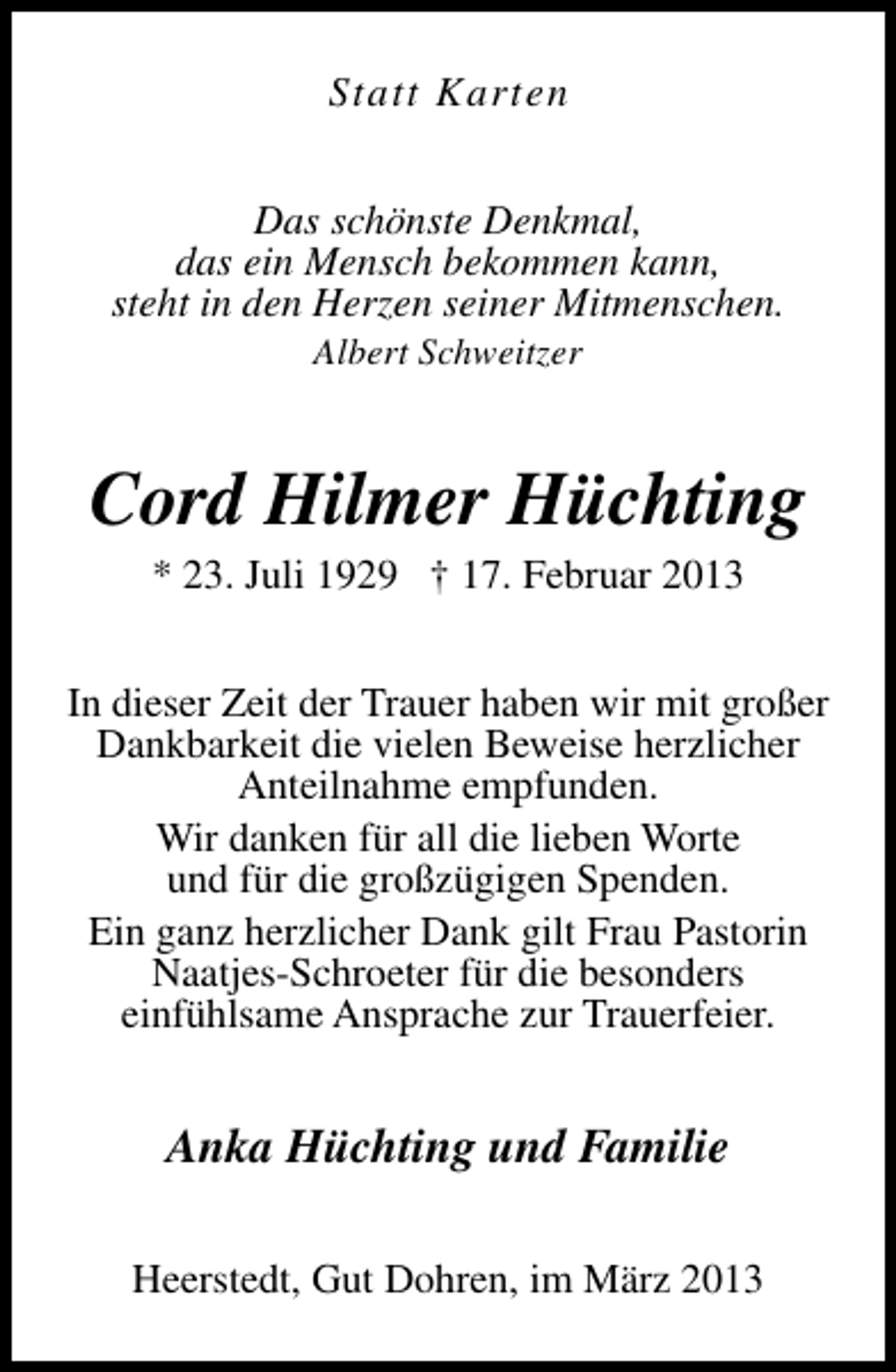 <p>Statt Karten<br />Das schönste Denkmal,<br />das ein Mensch bekommen kann,<br />steht in den Herzen seiner Mitmenschen.<br />Albert Schweitzer</p><p>Cord Hilmer Hüchting<br />* 23. Juli 1929 † 17. Februar 2013</p><p>In dieser Zeit der Trauer haben wir mit großer<br />Dankbarkeit die vielen Beweise herzlicher<br />Anteilnahme empfunden.<br />Wir danken für all die lieben Worte<br />und für die großzügigen Spenden.<br />Ein ganz herzlicher Dank gilt Frau Pastorin<br />Naatjes-Schroeter für die besonders<br />einfühlsame Ansprache zur Trauerfeier.</p><p>Anka Hüchting und Familie<br />Heerstedt, Gut Dohren, im März 2013</p>