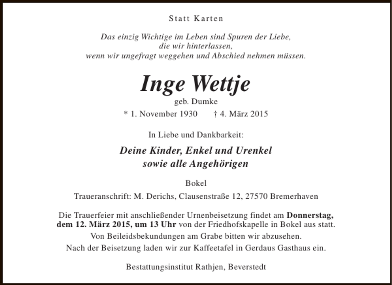 <p>Statt Karten<br />Das einzig Wichtige im Leben sind Spuren der Liebe,<br />die wir hinterlassen,<br />wenn wir ungefragt weggehen und Abschied nehmen müssen.</p><p>Inge Wettje</p><p>geb. Dumke<br />* 1. November 1930<br />† 4. März 2015<br />In Liebe und Dankbarkeit:</p><p>Deine Kinder, Enkel und Urenkel<br />sowie alle Angehörigen<br />Bokel<br />Traueranschrift: M. Derichs, Clausenstraße 12, 27570 Bremerhaven<br />Die Trauerfeier mit anschließender Urnenbeisetzung findet am Donnerstag,<br />dem 12. März 2015, um 13 Uhr von der Friedhofskapelle in Bokel aus statt.<br />Von Beileidsbekundungen am Grabe bitten wir abzusehen.<br />Nach der Beisetzung laden wir zur Kaffeetafel in Gerdaus Gasthaus ein.<br />Bestattungsinstitut Rathjen, Beverstedt</p>