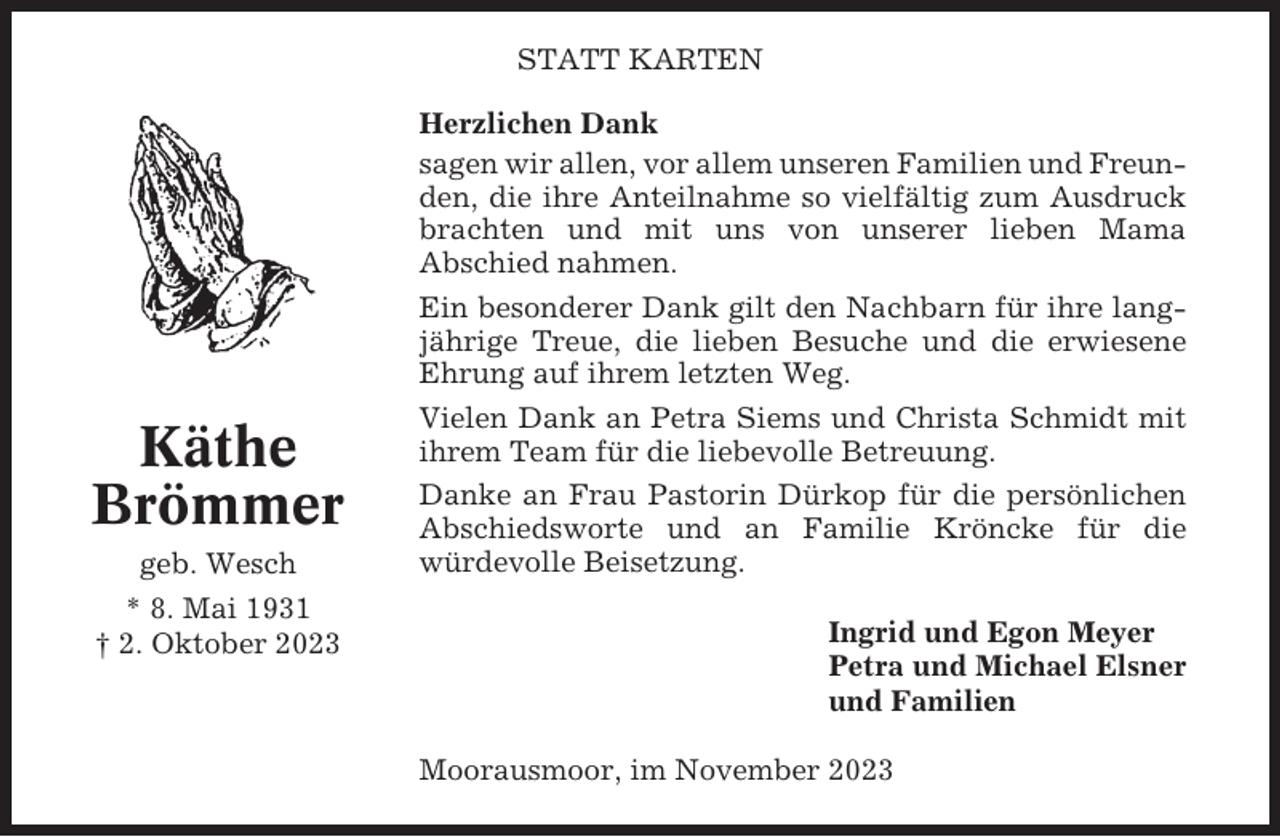 <p>STATT KARTEN</p><p>Käthe<br />Brömmer<br />geb. Wesch<br />* 8. Mai 1931<br />† 2. Oktober 2023</p><p>Herzlichen Dank<br />sagen wir allen, vor allem unseren Familien und Freunden, die ihre Anteilnahme so vielfältig zum Ausdruck<br />brachten und mit uns von unserer lieben Mama<br />Abschied nahmen.<br />Ein besonderer Dank gilt den Nachbarn für ihre langjährige Treue, die lieben Besuche und die erwiesene<br />Ehrung auf ihrem letzten Weg.<br />Vielen Dank an Petra Siems und Christa Schmidt mit<br />ihrem Team für die liebevolle Betreuung.<br />Danke an Frau Pastorin Dürkop für die persönlichen<br />Abschiedsworte und an Familie Kröncke für die<br />würdevolle Beisetzung.<br />Ingrid und Egon Meyer<br />Petra und Michael Elsner<br />und Familien<br />Moorausmoor, im November 2023</p>