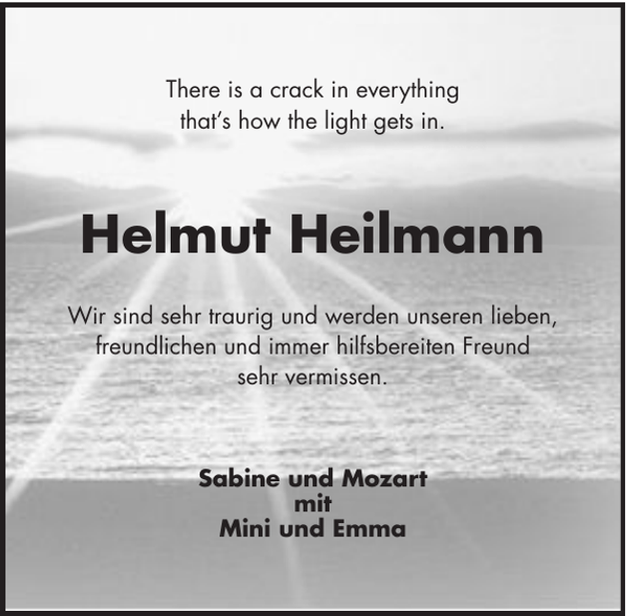 <p>There is a crack in everything<br />that’s how the light gets in.</p><p>Helmut Heilmann<br />Wir sind sehr traurig und werden unseren lieben,<br />freundlichen und immer hilfsbereiten Freund<br />sehr vermissen.</p><p>Sabine und Mozart<br />mit<br />Mini und Emma</p>