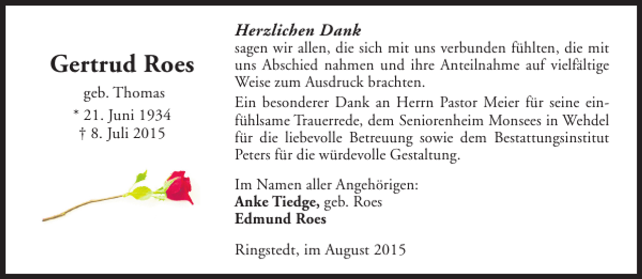 <p>Herzlichen Dank</p><p>Gertrud Roes<br />geb. Thomas<br />* 21. Juni 1934<br />† 8. Juli 2015</p><p>sagen wir allen, die sich mit uns verbunden fühlten, die mit<br />uns Abschied nahmen und ihre Anteilnahme auf vielfältige<br />Weise zum Ausdruck brachten.<br />Ein besonderer Dank an Herrn Pastor Meier für seine einfühlsame Trauerrede, dem Seniorenheim Monsees in Wehdel<br />für die liebevolle Betreuung sowie dem Bestattungsinstitut<br />Peters für die würdevolle Gestaltung.<br />Im Namen aller Angehörigen:<br />Anke Tiedge, geb. Roes<br />Edmund Roes<br />Ringstedt, im August 2015</p>