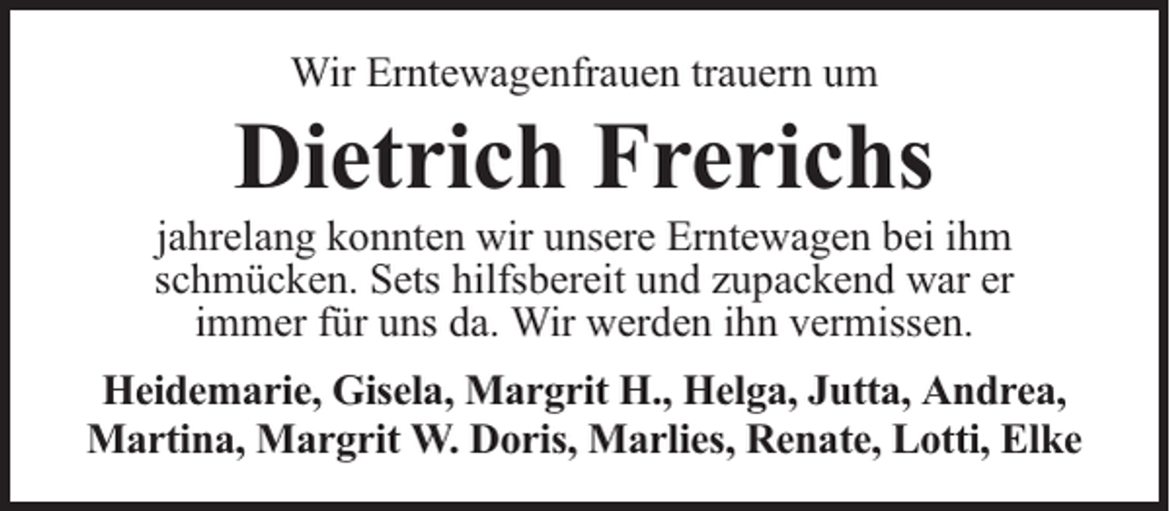 <p>Wir Erntewagenfrauen trauern um</p><p>Dietrich Frerichs</p><p>jahrelang konnten wir unsere Erntewagen bei ihm<br />schmücken. Sets hilfsbereit und zupackend war er<br />immer für uns da. Wir werden ihn vermissen.<br />Heidemarie, Gisela, Margrit H., Helga, Jutta, Andrea,<br />Martina, Margrit W. Doris, Marlies, Renate, Lotti, Elke</p>