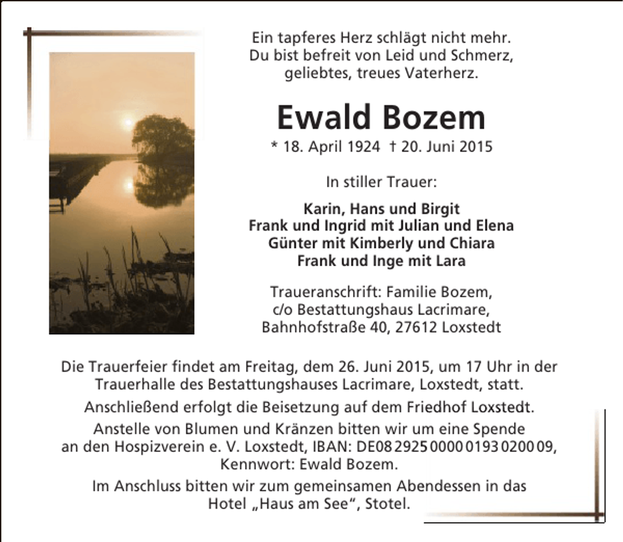<p>Ein tapferes Herz schlägt nicht mehr.<br />Du bist befreit von Leid und Schmerz,<br />geliebtes, treues Vaterherz.</p><p>Ewald Bozem</p><p>* 18. April 1924 † 20. Juni 2015<br />In stiller Trauer:<br />Karin, Hans und Birgit<br />Frank und Ingrid mit Julian und Elena<br />Günter mit Kimberly und Chiara<br />Frank und Inge mit Lara<br />Traueranschrift: Familie Bozem,<br />c/o Bestattungshaus Lacrimare,<br />Bahnhofstraße 40, 27612 Loxstedt<br />Die Trauerfeier findet am Freitag, dem 26. Juni 2015, um 17 Uhr in der<br />Trauerhalle des Bestattungshauses Lacrimare, Loxstedt, statt.<br />i<br />Anschließend erfolgt die Beisetzung auf dem Friedhof Loxstedt.<br />Anstelle von Blumen und Kränzen bitten wir um eine Spende<br />5<br />an den Hospizverein e. V. Loxstedt, IBAN: DE08 2925 000193 0209,<br />Kennwort: Ewald Bozem.<br />e<br />Im Anschluss bitten wir zum gemeinsamen Abendessen in das<br />Hotel „Haus am See“, Stotel.</p>