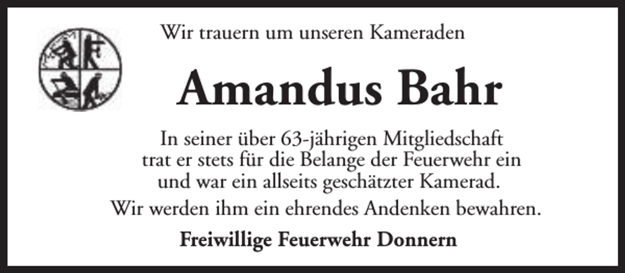 <p>Wir trauern um unseren Kameraden</p><p>Amandus Bahr<br />In seiner über 63-jährigen Mitgliedschaft<br />trat er stets für die Belange der Feuerwehr ein<br />und war ein allseits geschätzter Kamerad.<br />Wir werden ihm ein ehrendes Andenken bewahren.<br />Freiwillige Feuerwehr Donnern</p>