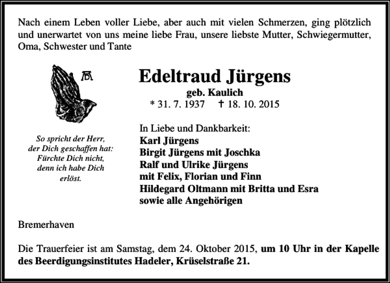 <p>Nach einem Leben voller Liebe, aber auch mit vielen Schmerzen, ging plötzlich<br />und unerwartet von uns meine liebe Frau, unsere liebste Mutter, Schwiegermutter,<br />Oma, Schwester und Tante</p><p>Edeltraud Jürgens<br />geb. Kaulich<br />* 31. 7. 1937 B 18. 10. 2015</p><p>So spricht der Herr,<br />der Dich geschaffen hat:<br />Fürchte Dich nicht,<br />denn ich habe Dich<br />erlöst.</p><p>In Liebe und Dankbarkeit:<br />Karl Jürgens<br />Birgit Jürgens mit Joschka<br />Ralf und Ulrike Jürgens<br />mit Felix, Florian und Finn<br />Hildegard Oltmann mit Britta und Esra<br />sowie alle Angehörigen</p><p>Bremerhaven<br />Die Trauerfeier ist am Samstag, dem 24. Oktober 2015, um 10 Uhr in der Kapelle<br />des Beerdigungsinstitutes Hadeler, Krüselstraße 21.</p>