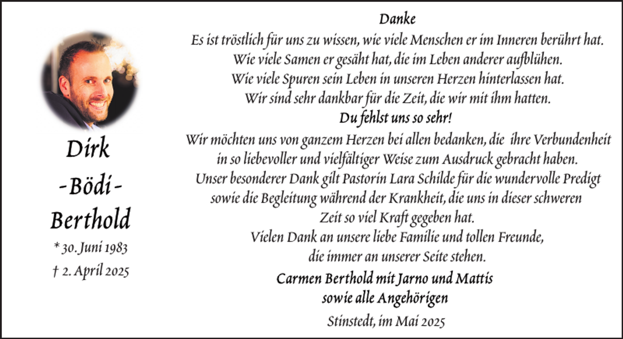 <p>Es ist tröstlich für uns zu wissen,wie viele Menschen er im Inneren berührt hat.<br />Wie viele Samen er gesäht hat,die im Leben anderer aufblühen.<br />Wie viele Spuren sein Leben in unseren Herzen hinterlassen hat.<br />Wir sind sehr dankbar für die Zeit,die wir mit ihm hatten.</p>
<p>* 30.Juni 1983<br />† 2.April 2025</p>
<p>Wir möchten uns von ganzem Herzen bei allen bedanken,die ihre Verbundenheit<br />in so liebevoller und vielfältiger Weise zum Ausdruck gebracht haben.<br />Unser besonderer Dank gilt Pastorin Lara Schilde für die wundervolle Predigt<br />sowie die Begleitung während der Krankheit,die uns in dieser schweren<br />Zeit so viel Kraft gegeben hat.<br />Vielen Dank an unsere liebe Familie und tollen Freunde,<br />die immer an unserer Seite stehen.<br />Stinstedt,im Mai 2025</p>
