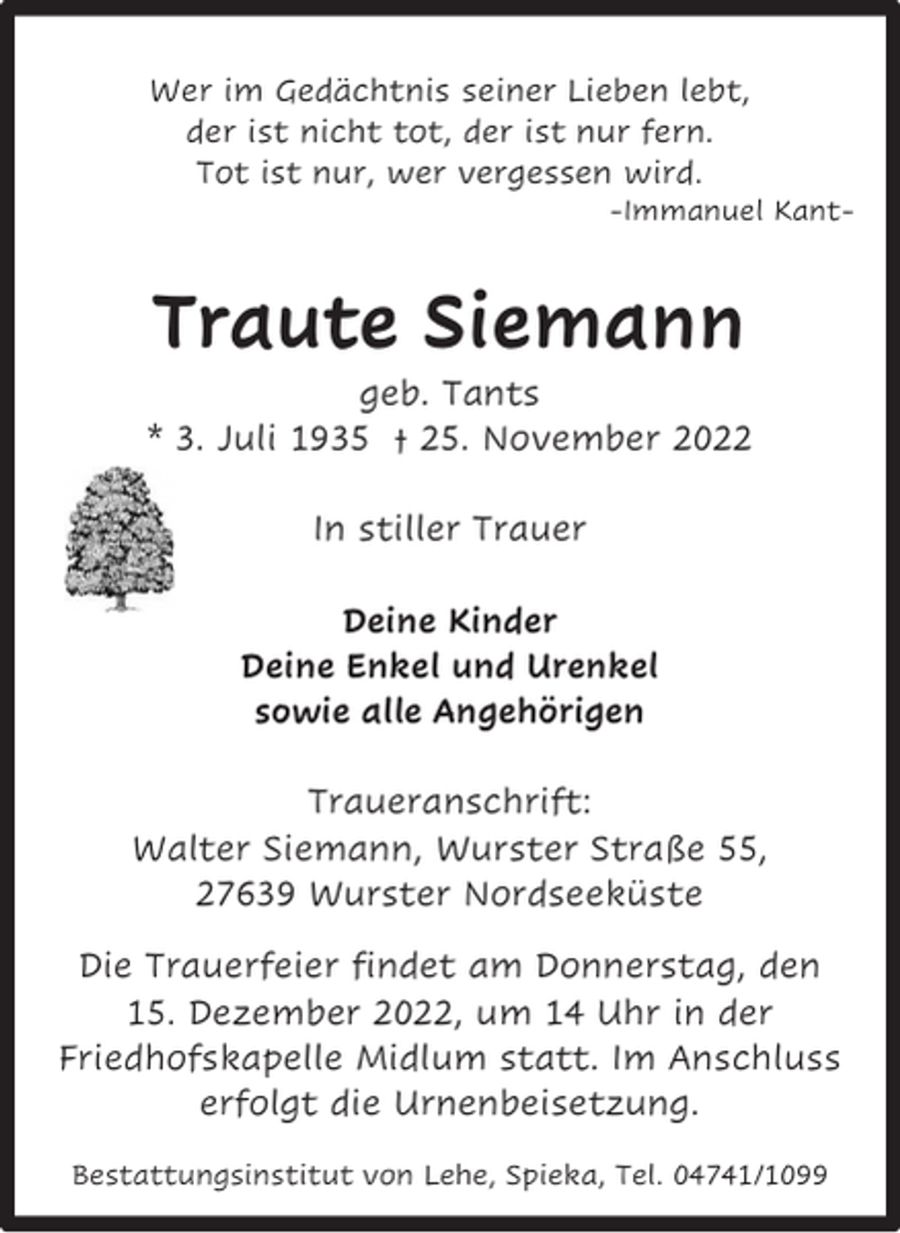 <p>Wer im Gedächtnis seiner Lieben lebt,<br />der ist nicht tot, der ist nur fern.<br />Tot ist nur, wer vergessen wird.</p><p>-Immanuel Kant-</p><p>Traute Siemann</p><p>geb. Tants<br />* 3. Juli 1935 † 25. November 2022<br />In stiller Trauer<br />Deine Kinder<br />Deine Enkel und Urenkel<br />sowie alle Angehörigen<br />Traueranschrift:<br />Walter Siemann, Wurster Straße 55,<br />27639 Wurster Nordseeküste<br />Die Trauerfeier findet am Donnerstag, den<br />15. Dezember 2022, um 14 Uhr in der<br />Friedhofskapelle Midlum statt. Im Anschluss<br />erfolgt die Urnenbeisetzung.<br />Bestattungsinstitut von Lehe, Spieka, Tel. 04741/1099</p>