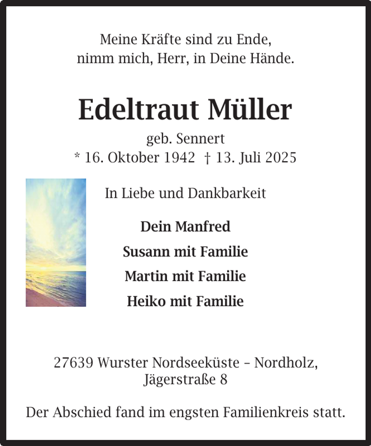 <p>Meine Kräfte sind zu Ende,<br />nimm mich, Herr, in Deine Hände.</p><p>Edeltraut Müller<br />geb. Sennert<br />* 16. Oktober 1942 † 13. Juli 2025<br />In Liebe und Dankbarkeit<br />Dein Manfred<br />Susann mit Familie<br />Martin mit Familie<br />Heiko mit Familie</p><p>27639 Wurster Nordseeküste – Nordholz,<br />Jägerstraße 8<br />Der Abschied fand im engsten Familienkreis statt.</p>