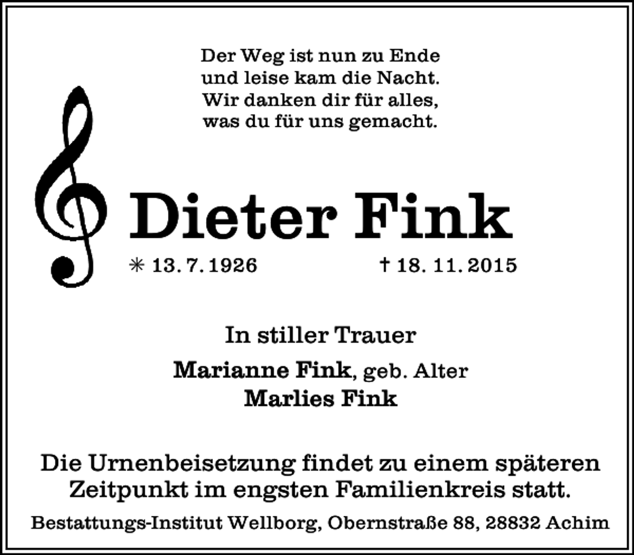 <p>Der Weg ist nun zu Ende<br />und leise kam die Nacht.<br />Wir danken dir für alles,<br />was du für uns gemacht.</p><p>Dieter Fink<br />✳ 13. 7. 1926</p><p>✝ 18. 11. 2015</p><p>In stiller Trauer<br />Marianne Fink, geb. Alter<br />Marlies Fink<br />Die Urnenbeisetzung findet zu einem späteren<br />Zeitpunkt im engsten Familienkreis statt.<br />Bestattungs-Institut Wellborg, Obernstraße 88, 28832 Achim</p>