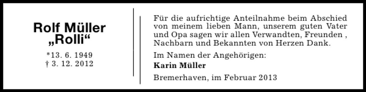 <p>Rolf Müller<br />„Rolli“<br />*13. 6. 1949<br />† 3. 12. 2012</p><p>Für die aufrichtige Anteilnahme beim Abschied<br />von meinem lieben Mann, unserem guten Vater<br />und Opa sagen wir allen Verwandten, Freunden ,<br />Nachbarn und Bekannten von Herzen Dank.<br />Im Namen der Angehörigen:<br />Karin Müller<br />Bremerhaven, im Februar 2013</p>