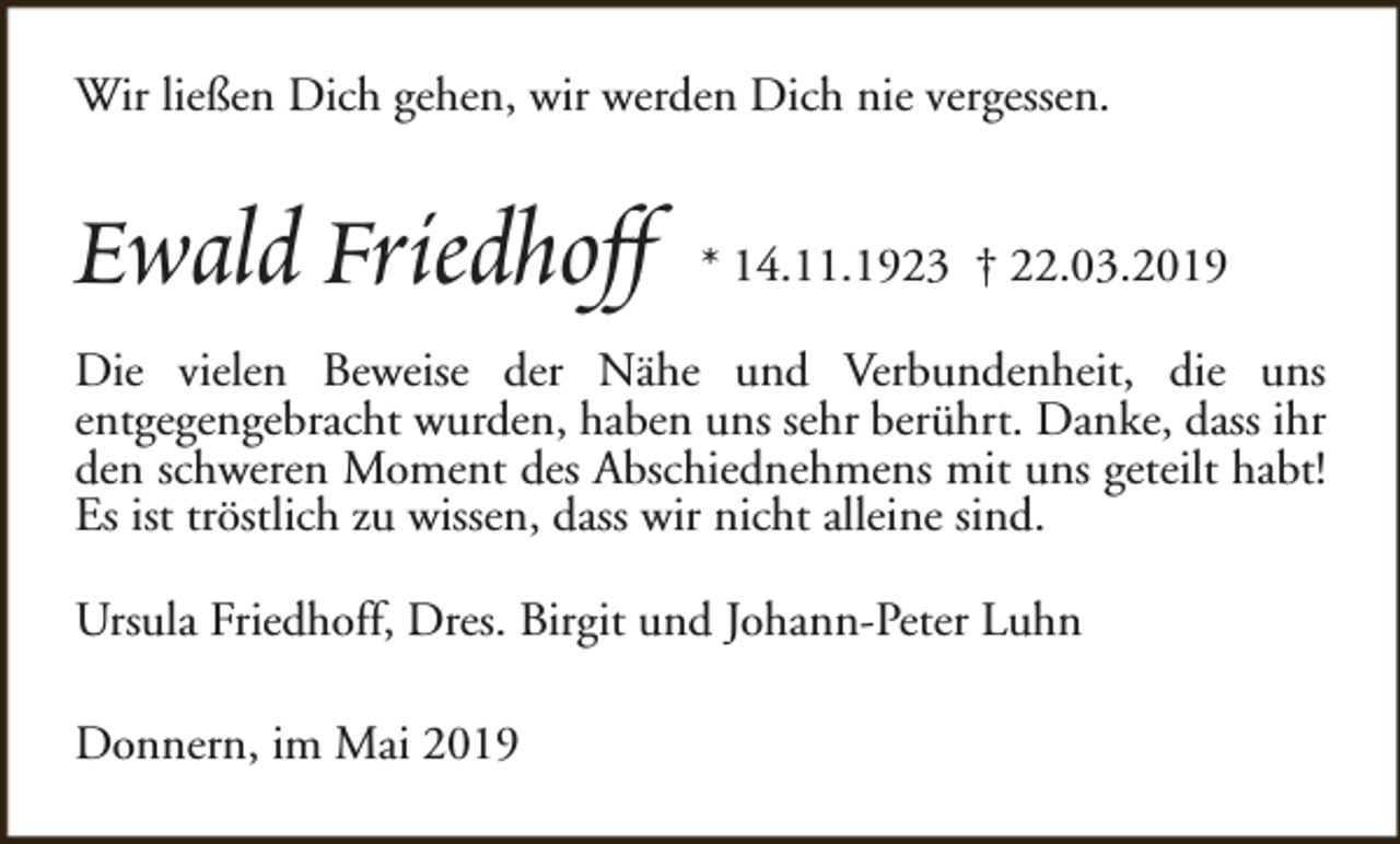 <p>Wir ließen Dich gehen, wir werden Dich nie vergessen.</p><p>Ewald Friedhoff</p><p>* 14.11.1923 † 22.03.2019</p><p>Die vielen Beweise der Nähe und Verbundenheit, die uns<br />entgegengebracht wurden, haben uns sehr berührt. Danke, dass ihr<br />den schweren Moment des Abschiednehmens mit uns geteilt habt!<br />Es ist tröstlich zu wissen, dass wir nicht alleine sind.<br />Ursula Friedhoff, Dres. Birgit und Johann-Peter Luhn<br />Donnern, im Mai 2019</p>