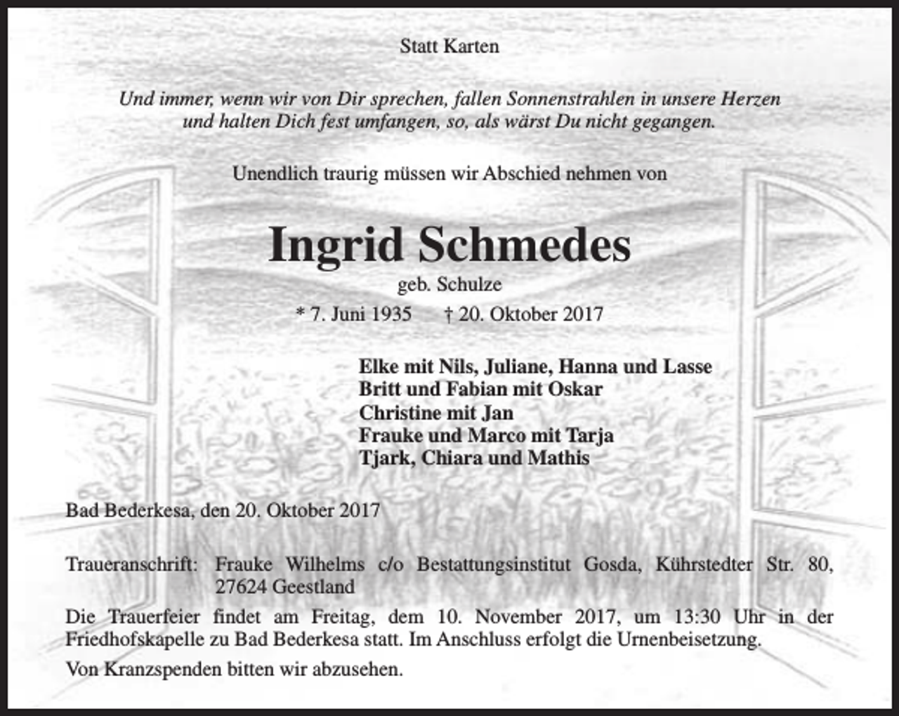 <p>Statt Karten<br />Und immer, wenn wir von Dir sprechen, fallen Sonnenstrahlen in unsere Herzen<br />und halten Dich fest umfangen, so, als wärst Du nicht gegangen.<br />Unendlich traurig müssen wir Abschied nehmen von</p><p>Ingrid Schmedes<br />geb. Schulze<br />* 7. Juni 1935<br />† 20. Oktober 2017</p><p>Elke mit Nils, Juliane, Hanna und Lasse<br />Britt und Fabian mit Oskar<br />Christine mit Jan<br />Frauke und Marco mit Tarja<br />Tjark, Chiara und Mathis<br />Bad Bederkesa, den 20. Oktober 2017<br />Traueranschrift: Frauke Wilhelms c/o Bestattungsinstitut Gosda, Kührstedter Str. 80,<br />27624 Geestland<br />Die Trauerfeier findet am Freitag, dem 10. November 2017, um 13:30 Uhr in der<br />Friedhofskapelle zu Bad Bederkesa statt. Im Anschluss erfolgt die Urnenbeisetzung.<br />Von Kranzspenden bitten wir abzusehen.</p>