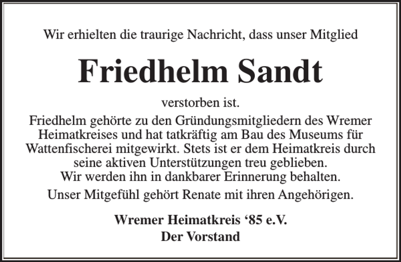 <p>Wir erhielten die traurige Nachricht, dass unser Mitglied</p><p>Friedhelm Sandt</p><p>verstorben ist.<br />Friedhelm gehörte zu den Gründungsmitgliedern des Wremer<br />Heimatkreises und hat tatkräftig am Bau des Museums für<br />Wattenfischerei mitgewirkt. Stets ist er dem Heimatkreis durch<br />seine aktiven Unterstützungen treu geblieben.<br />Wir werden ihn in dankbarer Erinnerung behalten.<br />Unser Mitgefühl gehört Renate mit ihren Angehörigen.<br />Wremer Heimatkreis ‘85 e.V.<br />Der Vorstand</p>