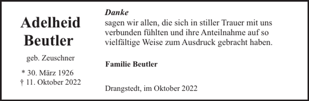 <p>Adelheid<br />Beutler<br />geb. Zeuschner<br />* 30. März 1926<br />† 11. Oktober 2022</p><p>Danke<br />sagen wir allen, die sich in stiller Trauer mit uns<br />verbunden fühlten und ihre Anteilnahme auf so<br />vielfältige Weise zum Ausdruck gebracht haben.<br />Familie Beutler<br />Drangstedt, im Oktober 2022</p>