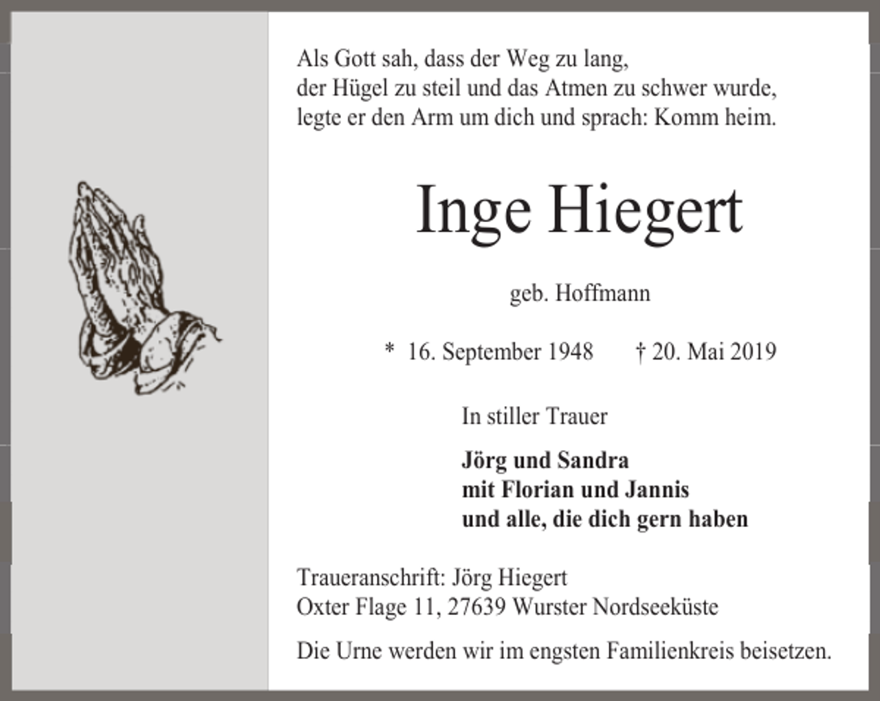 <p>Als Gott sah, dass der Weg zu lang,<br />der Hügel zu steil und das Atmen zu schwer wurde,<br />legte er den Arm um dich und sprach: Komm heim.</p><p>Inge Hiegert<br />geb. Hoffmann<br />* 16. September 1948</p><p>† 20. Mai 2019</p><p>In stiller Trauer<br />Jörg und Sandra<br />mit Florian und Jannis<br />und alle, die dich gern haben<br />Traueranschrift: Jörg Hiegert<br />Oxter Flage 11, 27639 Wurster Nordseeküste<br />Die Urne werden wir im engsten Familienkreis beisetzen.</p>
