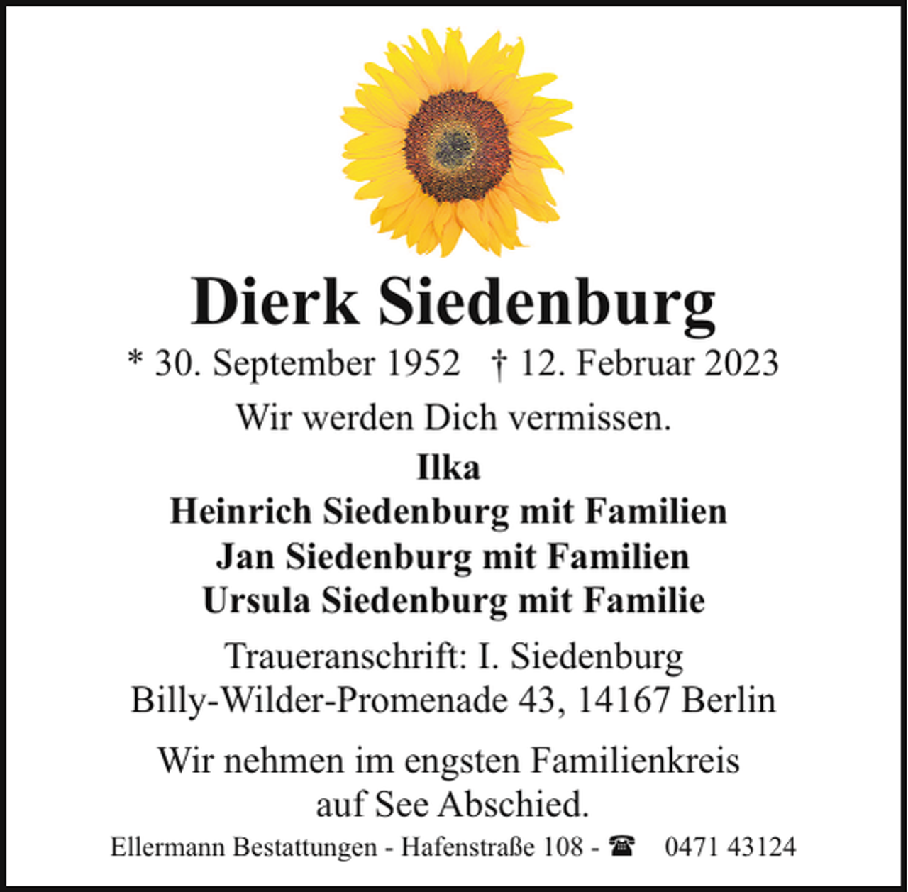<p>Dierk Siedenburg</p><p>* 30. September 1952 † 12. Februar 2023<br />Wir werden Dich vermissen.<br />Ilka<br />Heinrich Siedenburg mit Familien<br />Jan Siedenburg mit Familien<br />Ursula Siedenburg mit Familie<br />Traueranschrift: I. Siedenburg<br />Billy-Wilder-Promenade 43, 14167 Berlin<br />Wir nehmen im engsten Familienkreis<br />auf See Abschied.</p><p>Ellermann Bestattungen - Hafenstraße 108 - ( 0471 43124</p>
