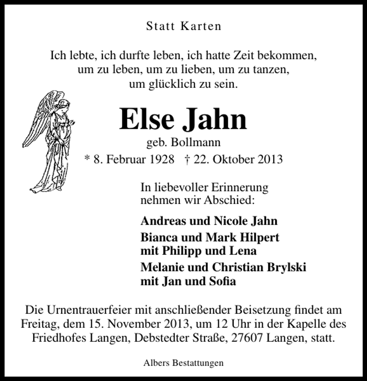 <p>Statt Karten<br />Ich lebte, ich durfte leben, ich hatte Zeit bekommen,<br />um zu leben, um zu lieben, um zu tanzen,<br />um glücklich zu sein.</p><p>Else Jahn</p><p>geb. Bollmann<br />* 8. Februar 1928 † 22. Oktober 2013<br />In liebevoller Erinnerung<br />nehmen wir Abschied:<br />Andreas und Nicole Jahn<br />Bianca und Mark Hilpert<br />mit Philipp und Lena<br />Melanie und Christian Brylski<br />mit Jan und Soﬁa<br />Die Urnentrauerfeier mit anschließender Beisetzung ﬁndet am<br />Freitag, dem 15. November 2013, um 12 Uhr in der Kapelle des<br />Friedhofes Langen, Debstedter Straße, 27607 Langen, statt.<br />Albers Bestattungen</p>