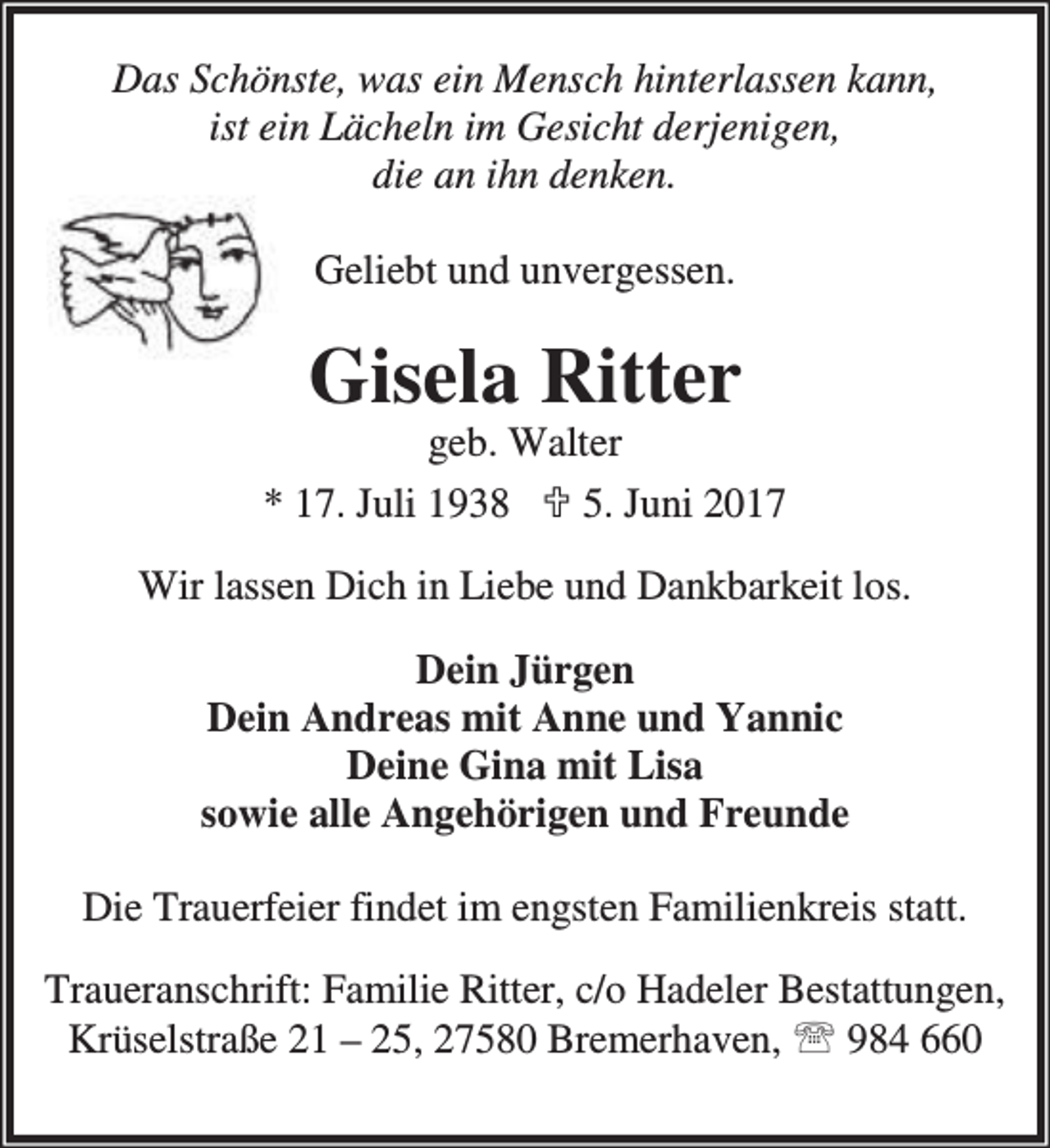 <p>Das Schönste, was ein Mensch hinterlassen kann,<br />ist ein Lächeln im Gesicht derjenigen,<br />die an ihn denken.<br />Geliebt und unvergessen.</p><p>Gisela Ritter</p><p>geb. Walter<br />* 17. Juli 1938 ; 5. Juni 2017<br />Wir lassen Dich in Liebe und Dankbarkeit los.<br />Dein Jürgen<br />Dein Andreas mit Anne und Yannic<br />Deine Gina mit Lisa<br />sowie alle Angehörigen und Freunde<br />Die Trauerfeier findet im engsten Familienkreis statt.<br />Traueranschrift: Familie Ritter, c/o Hadeler Bestattungen,<br />Krüselstraße 21 – 25, 27580 Bremerhaven, ℡ 984 660</p>