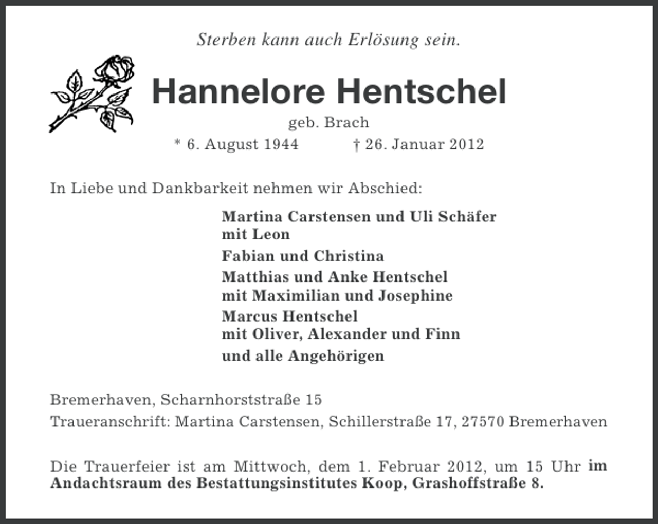 <p>Sterben kann auch Erlösung sein.</p><p>Hannelore Hentschel<br />geb. Brach<br />* 6. August 1944<br />† 26. Januar 2012<br />In Liebe und Dankbarkeit nehmen wir Abschied:<br />Martina Carstensen und Uli Schäfer<br />mit Leon<br />Fabian und Christina<br />Matthias und Anke Hentschel<br />mit Maximilian und Josephine<br />Marcus Hentschel<br />mit Oliver, Alexander und Finn<br />und alle Angehörigen<br />Bremerhaven, Scharnhorststraße 15<br />Traueranschrift: Martina Carstensen, Schillerstraße 17, 27570 Bremerhaven<br />Die Trauerfeier ist am Mittwoch, dem 1. Februar 2012, um 15 Uhr im<br />Andachtsraum des Bestattungsinstitutes Koop, Grashoffstraße 8.</p>