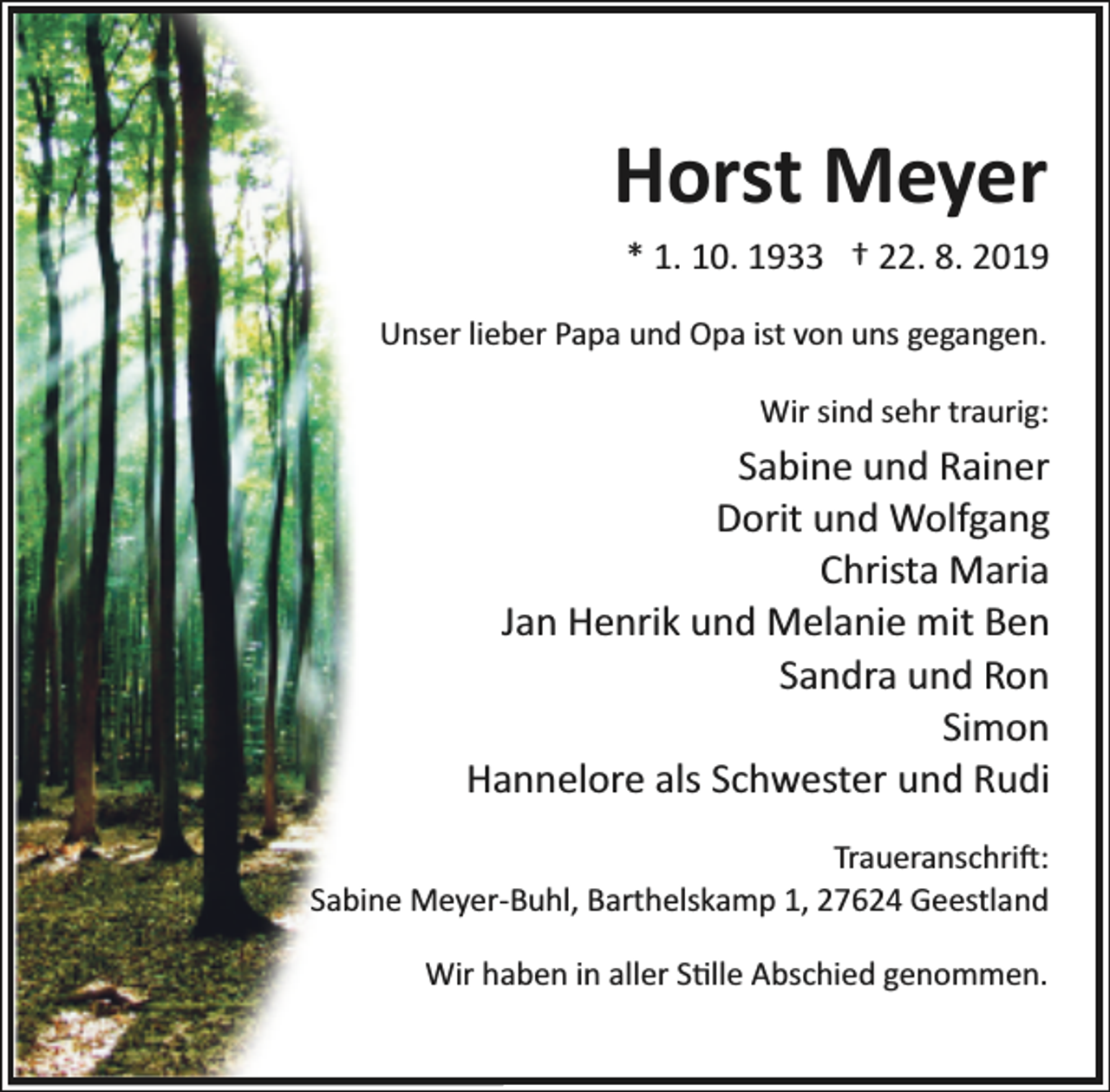 <p>Horst Meyer<br />* 1. 10. 1933 † 22. 8. 2019<br />Unser lieber Papa und Opa ist von uns gegangen.<br />Wir sind sehr traurig:</p><p>Sabine und Rainer<br />Dorit und Wolfgang<br />Christa Maria<br />Jan Henrik und Melanie mit Ben<br />Sandra und Ron<br />Simon<br />Hannelore als Schwester und Rudi<br />Traueranschri�:<br />Sabine Meyer­Buhl, Barthelskamp 1, 27624 Geestland<br />Wir haben in aller S�lle Abschied genommen.</p>