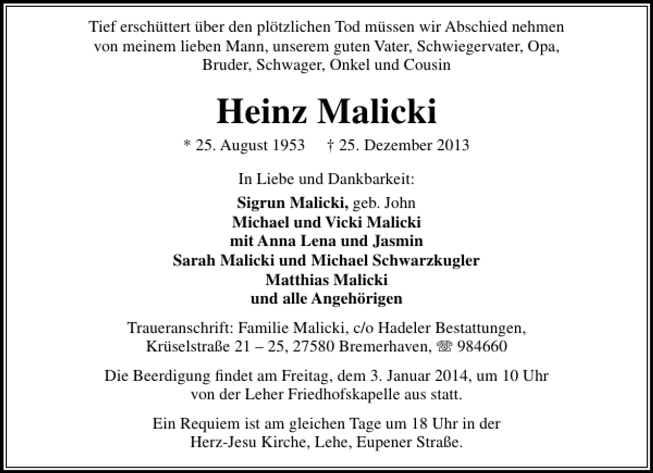 <p>Tief erschüttert über den plötzlichen Tod müssen wir Abschied nehmen<br />von meinem lieben Mann, unserem guten Vater, Schwiegervater, Opa,<br />Bruder, Schwager, Onkel und Cousin</p><p>Heinz Malicki</p><p>* 25. August 1953</p><p>† 25. Dezember 2013</p><p>In Liebe und Dankbarkeit:<br />Sigrun Malicki, geb. John<br />Michael und Vicki Malicki<br />mit Anna Lena und Jasmin<br />Sarah Malicki und Michael Schwarzkugler<br />Matthias Malicki<br />und alle Angehörigen<br />Traueranschrift: Familie Malicki, c/o Hadeler Bestattungen,<br />Krüselstraße 21 – 25, 27580 Bremerhaven, T 984660<br />Die Beerdigung ﬁndet am Freitag, dem 3. Januar 2014, um 10 Uhr<br />von der Leher Friedhofskapelle aus statt.<br />Ein Requiem ist am gleichen Tage um 18 Uhr in der<br />Herz-Jesu Kirche, Lehe, Eupener Straße.</p>
