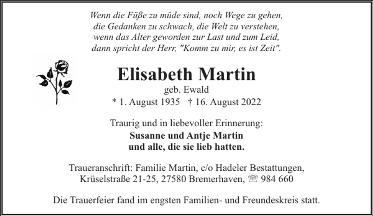<p>Wenn die Füße zu müde sind, noch Wege zu gehen,<br />die Gedanken zu schwach, die Welt zu verstehen,<br />wenn das Alter geworden zur Last und zum Leid,<br />dann spricht der Herr, "Komm zu mir, es ist Zeit".</p><p>Elisabeth Martin</p><p>geb. Ewald<br />* 1. August 1935 † 16. August 2022<br />Traurig und in liebevoller Erinnerung:<br />Susanne und Antje Martin<br />und alle, die sie lieb hatten.<br />Traueranschrift: Familie Martin, c/o Hadeler Bestattungen,<br />Krüselstraße 21-25, 27580 Bremerhaven, ' 984 660<br />Die Trauerfeier fand im engsten Familien- und Freundeskreis statt.</p>