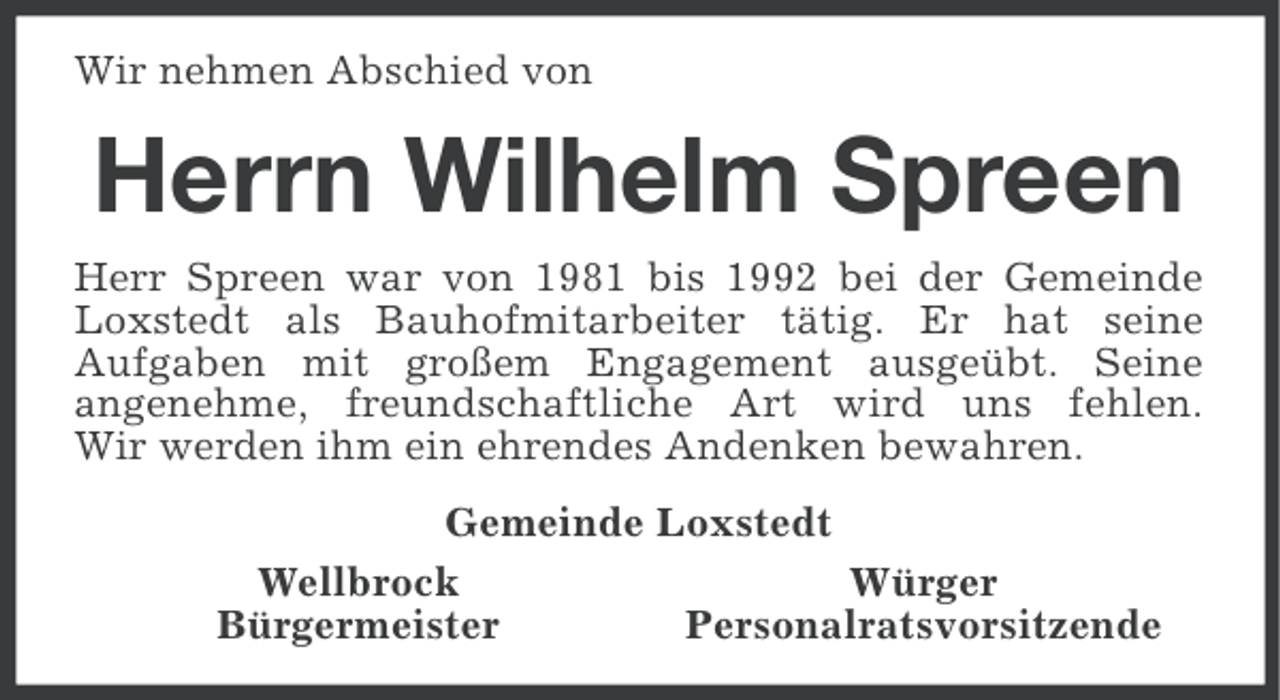 <p>Wir nehmen Abschied von</p><p>Herrn Wilhelm Spreen<br />Herr Spreen war von 1981 bis 1992 bei der Gemeinde<br />Loxstedt als Bauhofmitarbeiter tätig. Er hat seine<br />Aufgaben mit großem Engagement ausgeübt. Seine<br />angenehme, freundschaftliche Art wird uns fehlen.<br />Wir werden ihm ein ehrendes Andenken bewahren.<br />Gemeinde Loxstedt<br />Wellbrock<br />Würger<br />Bürgermeister<br />Personalratsvorsitzende</p>